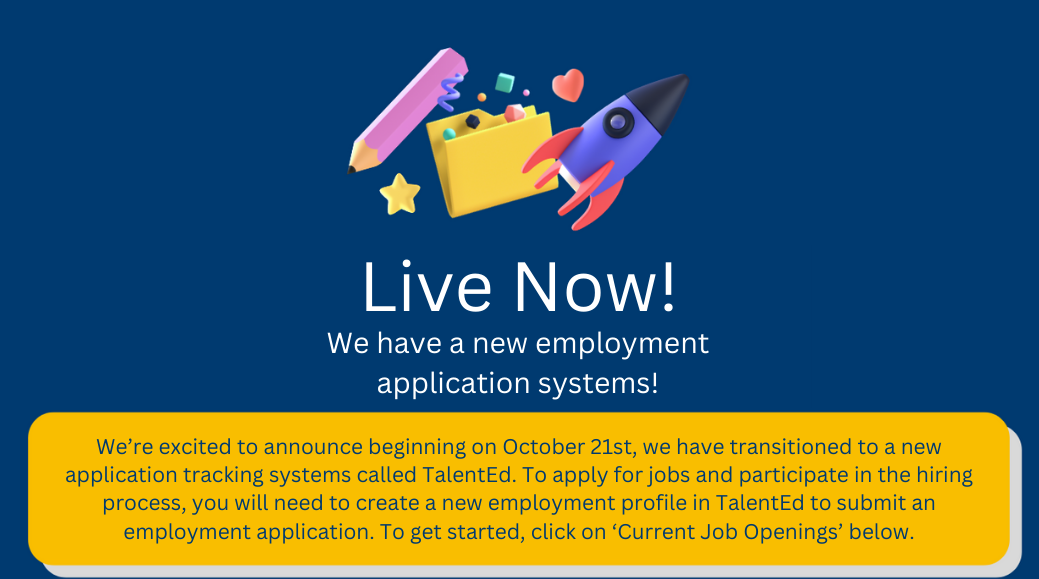 We’re excited to announce beginning on October 21st, we have transitioned to a new application tracking systems called TalentEd. To apply for jobs and participate in the hiring process, you will need to create a new employment profile in TalentEd to submit an employment application. To get started, click on ‘Current Job Openings’ below.