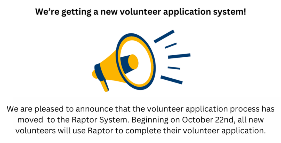 We are pleased to announce that the volunteer application process has moved  to the Raptor System. Beginning on October 22nd, all new volunteers will use Raptor to complete their volunteer application.