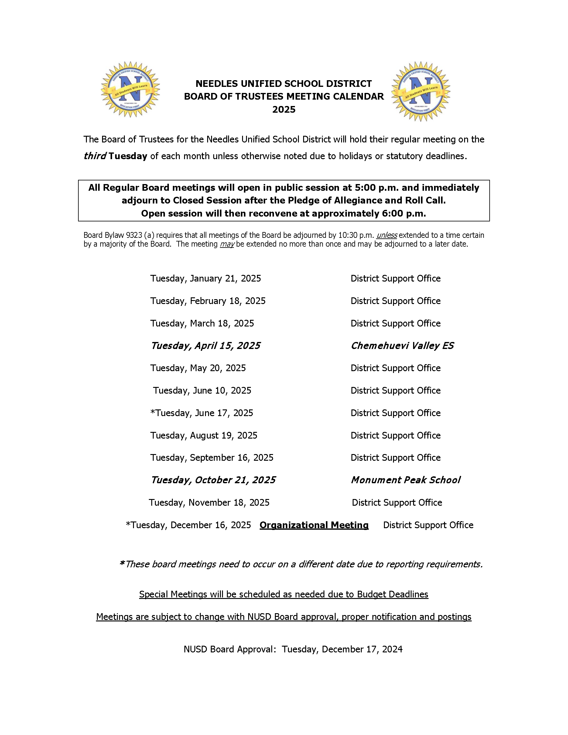  NEEDLES UNIFIED SCHOOL DISTRICT All Students Will Learn EDUCATION FIRST NEEDLES UNIFIED SCHOOL DISTRICT BOARD OF TRUSTEES MEETING CALENDAR 2025 NEEDLES UNIFIED SCHOOL DISTRICT All Students Will Learn EDUCATION FIRST The Board of Trustees for the Needles Unified School District will hold their regular meeting on the third Tuesday of each month unless otherwise noted due to holidays or statutory deadlines. All Regular Board meetings will open in public session at 5:00 p.m. and immediately adjourn to Closed Session after the Pledge of Allegiance and Roll Call. Open session will then reconvene at approximately 6:00 p.m. Board Bylaw 9323 (a) requires that all meetings of the Board be adjourned by 10:30 p.m. unless extended to a time certain by a majority of the Board. The meeting may be extended no more than once and may be adjourned to a later date. Tuesday, January 21, 2025 District Support Office Tuesday, February 18, 2025 District Support Office Tuesday, March 18, 2025 District Support Office Tuesday, April 15, 2025 Chemehuevi Valley ES Tuesday, May 20, 2025 District Support Office Tuesday, June 10, 2025 District Support Office *Tuesday, June 17, 2025 District Support Office Tuesday, August 19, 2025 District Support Office Tuesday, September 16, 2025 District Support Office Tuesday, October 21, 2025 Tuesday, November 18, 2025 Monument Peak School District Support Office *Tuesday, December 16, 2025 Organizational Meeting District Support Office *These board meetings need to occur on a different date due to reporting requirements. Special Meetings will be scheduled as needed due to Budget Deadlines Meetings are subject to change with NUSD Board approval, proper notification and postings NUSD Board Approval: Tuesday, December 17, 2024