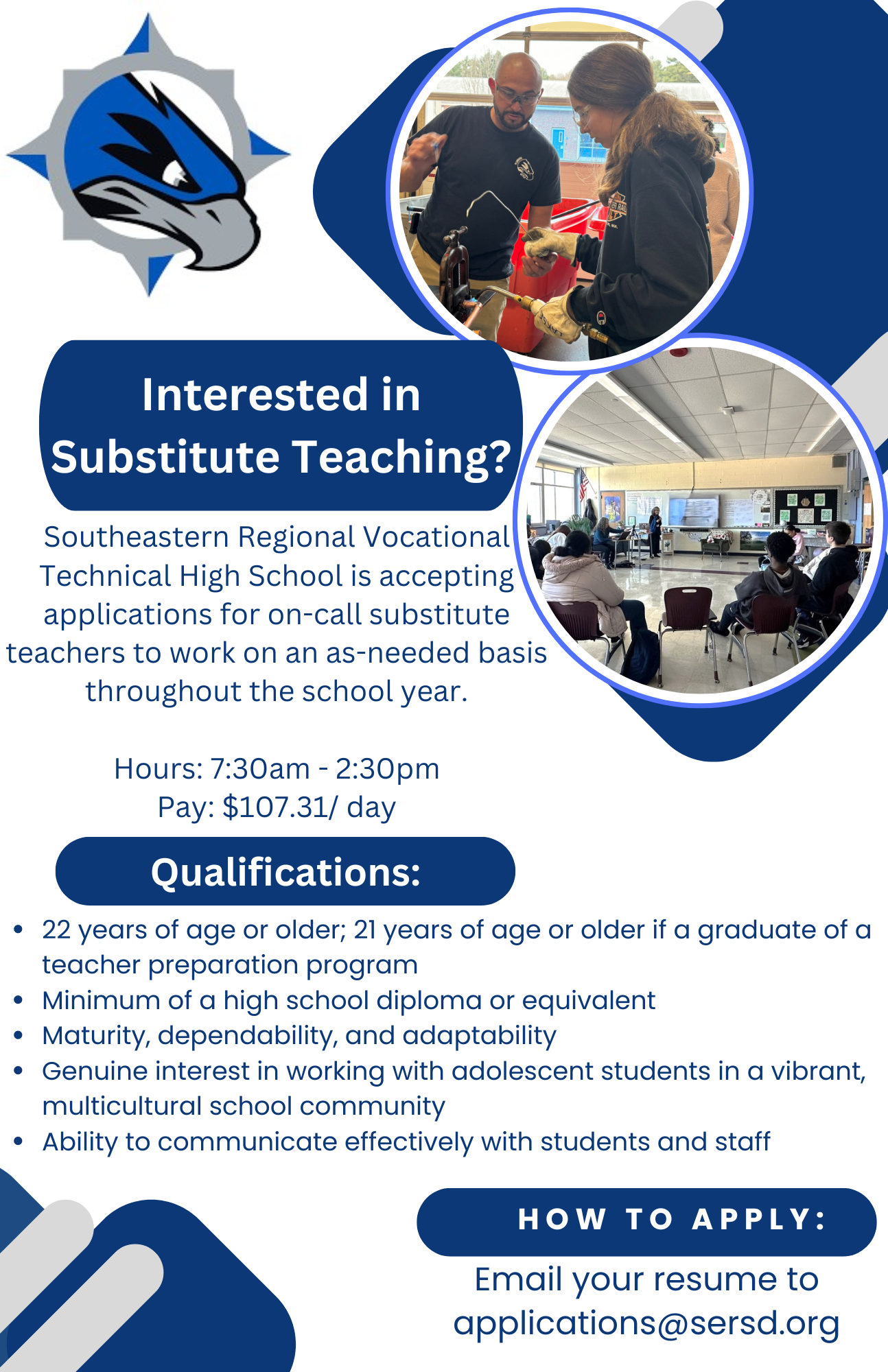 Interested in Substitute Teaching? Southeastern Regional Vocational High School is accepting application for on-call substitute teachers to work on an as-needed basis throughout the school year. Hours: 7:30am – 2:30pm Pay: $107.31 per day. Qualifications: 22 years of age or older; 21 years of age or older if a graduate of a teacher preparation program. Minimum of a high school diploma or equivalent. Maturity, dependability, and adaptability. Genuine interest in working with adolescent students in a vibrant, multicultural school community. Ability to communicate effectively with students and staff. How to Apply: email your resume to applications@sersd.org