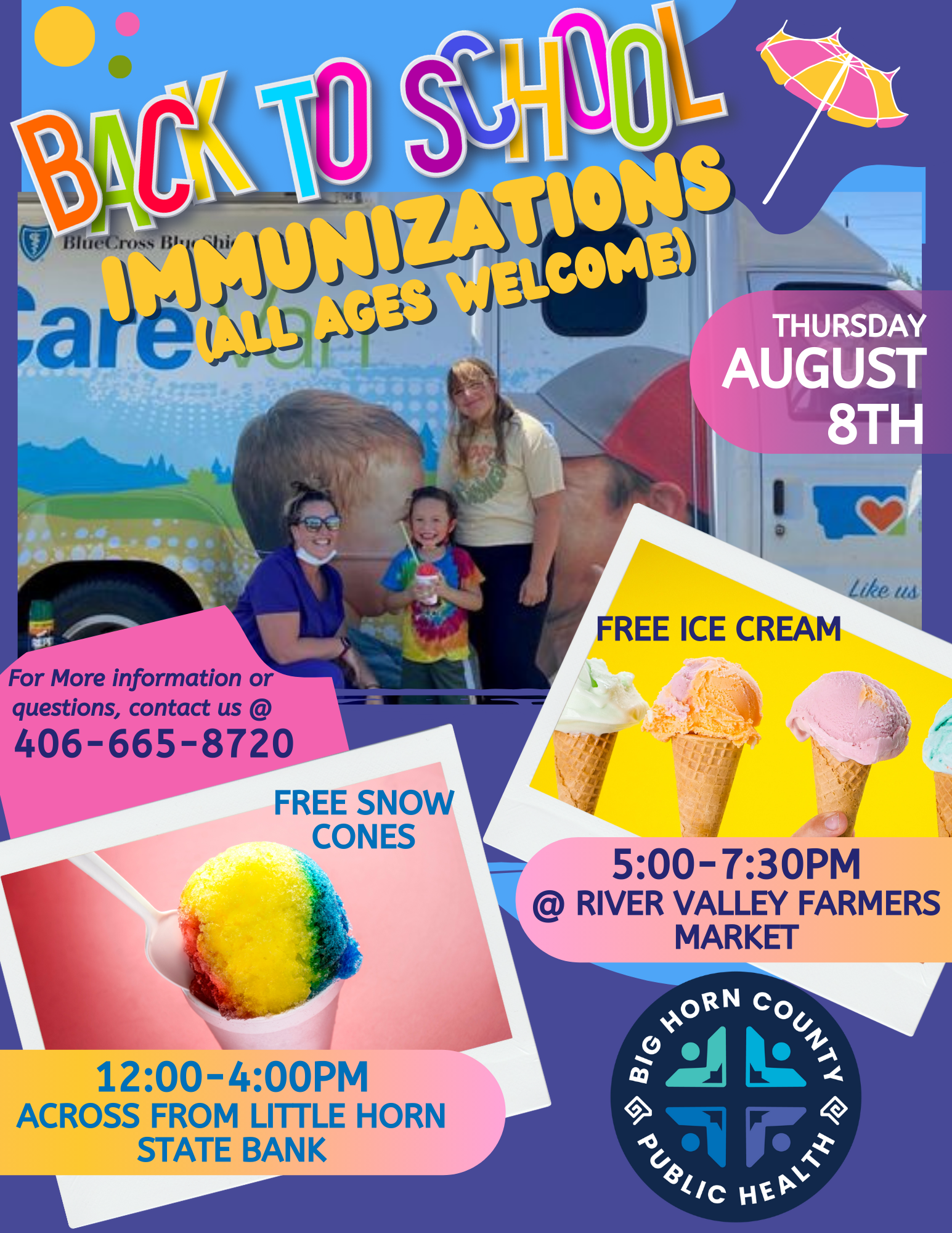 Big Horn County Public Health Back to School Immunizations.  All ages welcome.  12:00 - 4:00pm. Across from Little Horn State Bank. Free Snow Cones!  5:00 - 7:30pm. River Valley Farmer's Market. Free Ice Cream!  For more information or questions,  contact (406) 665-8720