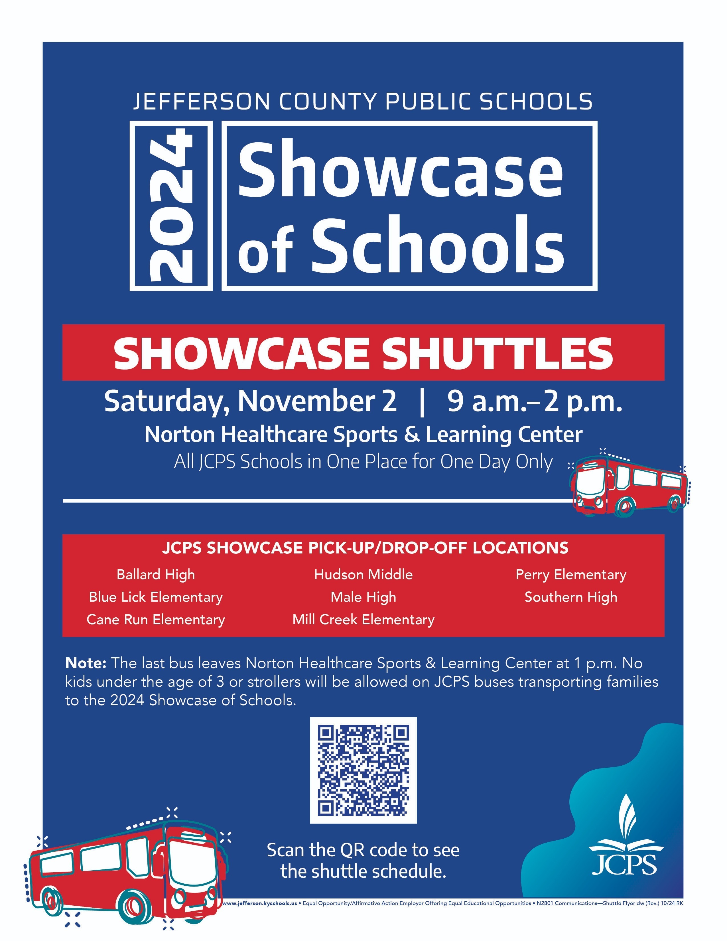 Jefferson County Public Schools 2024 Showcase of Schools Informational Graphic JCPS Showcase Pick-Up/Drop-Off Locations Ballard High —Blue Lick Elementary —Cane Run Elementary —Hudson Middle —Male High —Mill Creek Elementary —Perry Elementary —Southern High Note: The last bus leaves Norton Healthcare Sports & Learning Center at 1 p.m. No kids under the age of 3 or strollers will be allowed on JCPS buses transporting families to Showcase of Schools. Scan the QR code to see the shuttle schedule.