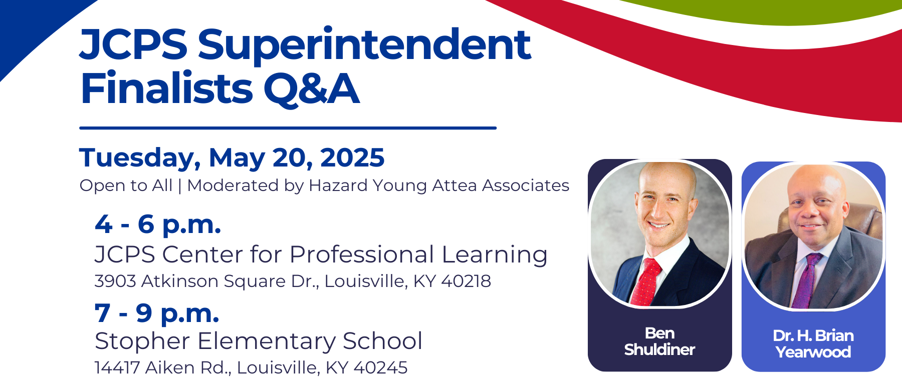 JCPS Superintendent Finalists Q&A Tuesday, May 20, 2025 Open to All | Moderated by Hazard Young Attea Associates. 4-6 p.m. JCPS Center for Professional Learning 3903 Atkinson Square Dr., Louisville, KY 40218; 7-9 p.m. Stopher Elementary School 14417 Aiken Rd., Louisville, KY 40245