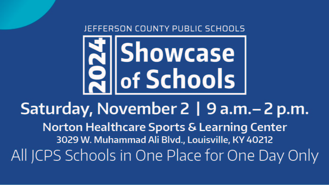 Jefferson County Public Schools 2024 Showcase of Schools Saturday, November 2 | 9 a.m. - 2 p.m. Norton Healthcare Sports & Learning Center 3029 W. Muhammad Ali Blvd., Louisville, KY 40212 All JCPS Schools in One Place for One Day Only