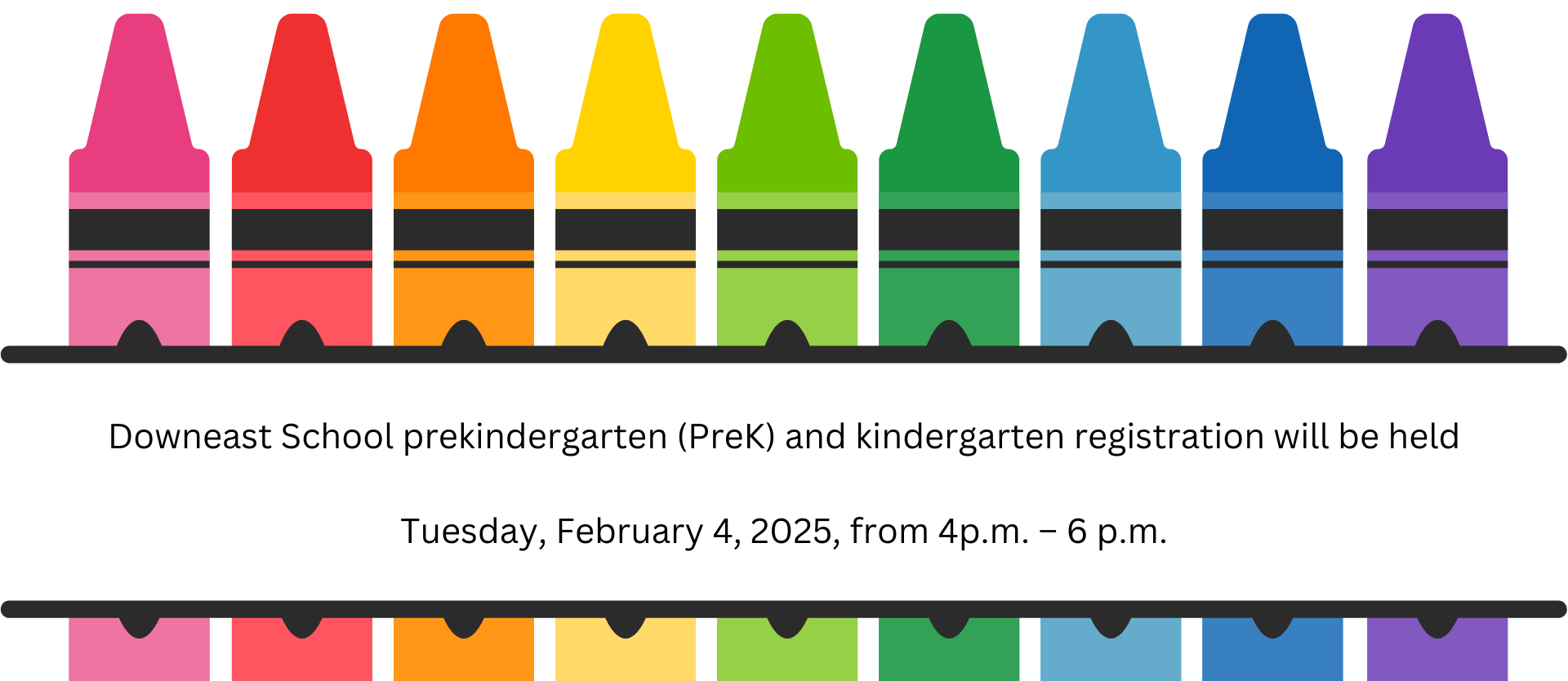 Bangor School Department prekindergarten (PreK) and kindergarten registration will be held on the dates listed at the following locations:  Tuesday, February 4, 2025, from 4p.m. – 6 p.m.  	      Abraham Lincoln School – 45 Forest Avenue – 207-941-6280 Vine Street School – 66 Vine Street – 207-941-6300 Fruit Street School – 175 Fruit Street – 207-941-6270 Downeast Street School – 100 Moosehead Boulevard – 207-941-6240  Thursday, February 6, 2025, from 4p.m. – 6 p.m.  Fourteenth Street School – 224 Fourteenth Street – 207-941-6350