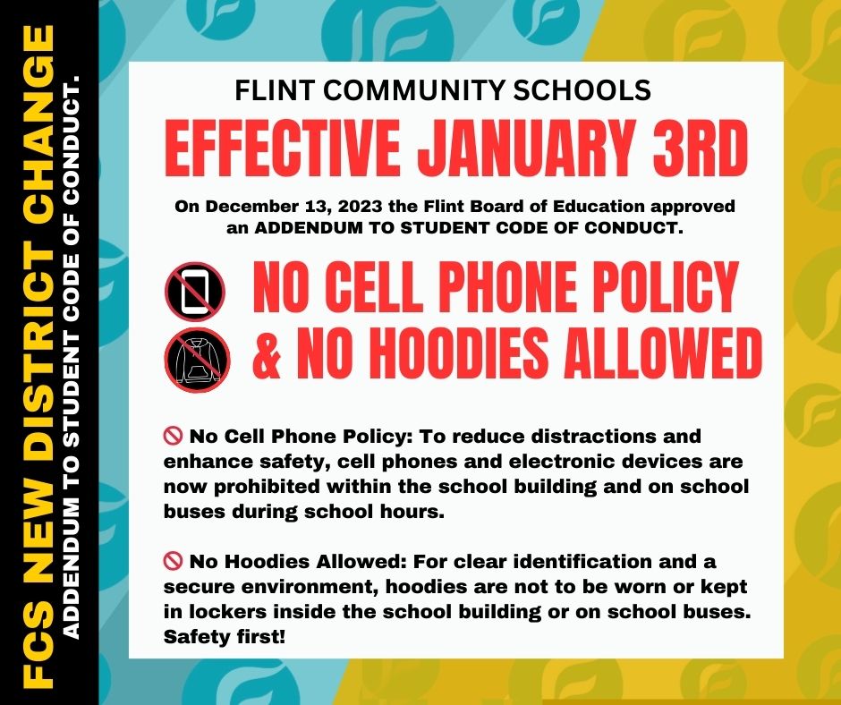 The Flint Board of Education, at its Regular Meeting on December 13, 2023, approved a significant addition to the Flint Community Schools Student Code of Conduct This addendum, "Ensuring Safety and Fostering Responsibility: No Cell Phone Policy and No Hoodies Allowed Within the School Building," underscores our commitment to a safe, secure, and productive learning environment for all our scholars. We are leading by example and asking our staff to model this behavior. 🚫 **No Cell Phone Policy**: To reduce distractions and enhance safety, cell phones, and electronic devices are now prohibited within the school building and on school buses during school hours. Our focus is on learning and growing together! 🚫 **No Hoodie Allowed**: To ensure clear identification and maintain a secure environment, hoodies should not be worn or kept in lockers inside the school building or on school buses. Safety is our priority! We understand that adapting to these changes may require effort, and we support this transition. Your cooperation and support are crucial in improving our schools for everyone. For more details, please refer to the attached letter for FCS families, the addendum approved by the FBOE, or visit our website or the district newsletter. Thank you for being a vital part of our school community. We're creating a respectful, responsible, and safe space for all our scholars and staff. #FlintCommunitySchools #StudentSafety #FocusedLearning #CommunityTogether