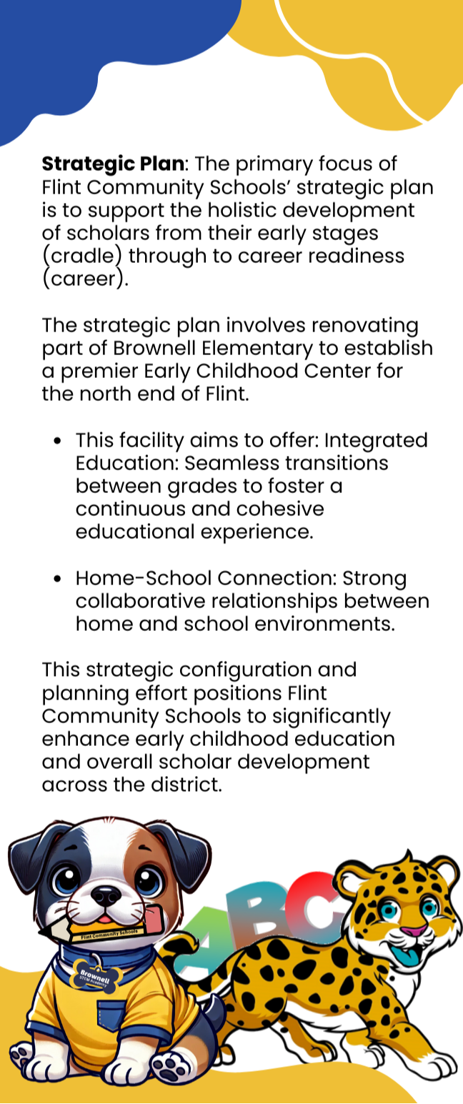 Brownell STEM Academy Early Childhood Configuration Vision Strategic Plan: The primary focus of Flint Community Schools’ strategic plan is to support the holistic development of scholars from their early stages (cradle) through to career readiness (career).   The strategic plan involves renovating part of Brownell Elementary to establish a premier Early Childhood Center for the north end of Flint.  This facility aims to offer: Integrated Education: Seamless transitions between grades to foster a continuous and cohesive educational experience.  Home-School Connection: Strong collaborative relationships between home and school environments.  This strategic configuration and planning effort positions Flint Community Schools to significantly enhance early childhood education and overall scholar development across the district.