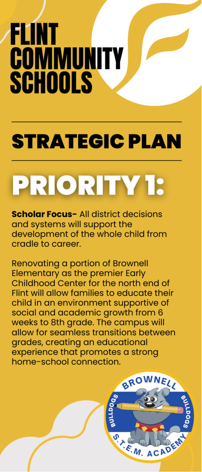 Brownell STEM Academy Early Childhood Configuration Vision Flint Community Schools Strategic Plan Priority 1: Scholar Focus- All district decisions and systems will support the development of the whole child from cradle to career.   Renovating a portion of Brownell Elementary as the premier Early Childhood Center for the north end of Flint will allow families to educate their child in an environment supportive of social and academic growth from 6 weeks to 8th grade. The campus will allow for seamless transitions between grades, creating an educational experience that promotes a strong home-school connection.