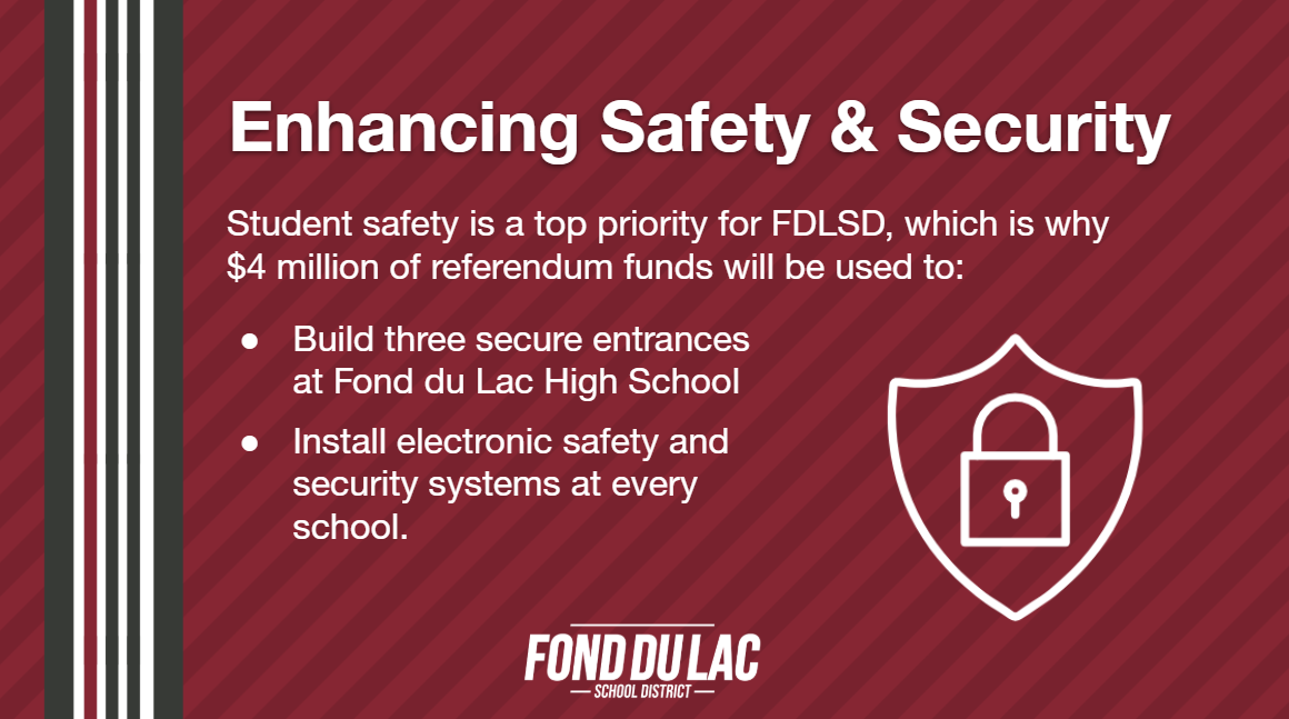 Enhancing Safety & Security: Student safety is a top priority for FDLSD, which is why $4 million of referendum funds will be used to: Build 3 secure entrances at the high school. Install electronic safety and security systems at every school.