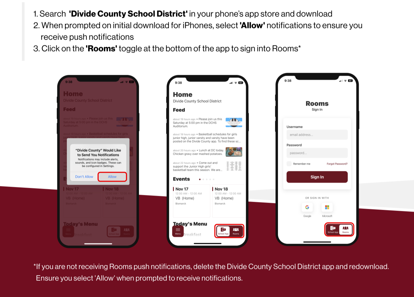 Don't miss any updates from Divide County! 1.	Search 'Divide County School District' in your phone’s app store and download  2. When prompted on initial download for iPhones, select 'Allow' notifications to ensure you   receive push notifications  3. Click on the 'Rooms' toggle at the bottom of the app to sign into Rooms*  If you are not receiving Rooms push notifications, delete the Divide County School District app and redownload.    Ensure you select 'Allow' when prompted to receive notifications.