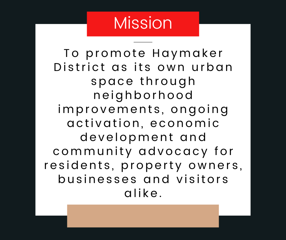 Mission: To promote Haymaker District as its own urban space through neighborhood improvements, ongoing activation, economic development and community advocacy for residents, property owners, businesses and visitors alike.