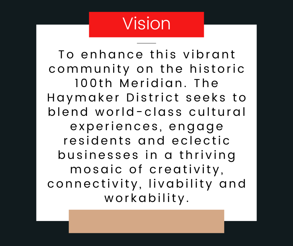 Vision: To enhance this vibrant community on the historic 100th Meridian. The Haymaker District seeks to blend world-class cultural experiences, engage residents and eclectic businesses in a thriving mosaic of creativity, connectivity, livability and workability.