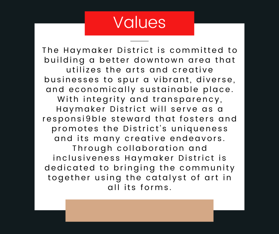 Values: The Haymaker District is committed to building a better downtown area that utilizes the arts and creative businesses to spur a vibrant, diverse, and economically sustainable place. With integrity and transparency, Haymaker District will serve as a responsi9ble steward that fosters and promotes the District's uniqueness and its many creative endeavors. Through collaboration and inclusiveness Haymaker District is dedicated to bringing the community together using the catalyst of art in all its forms.