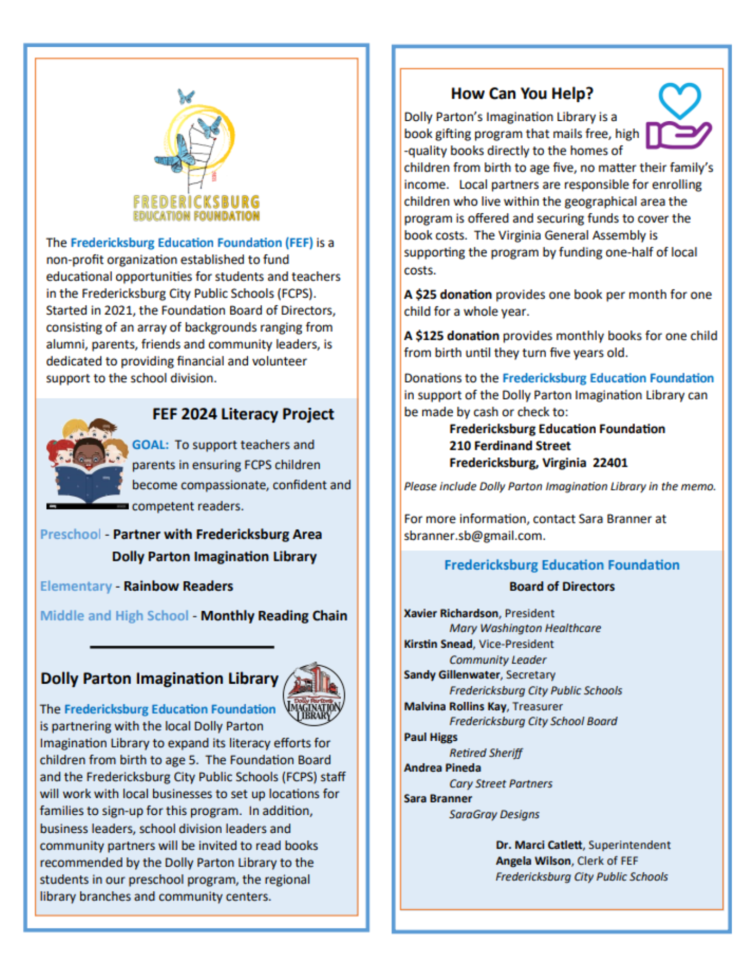 The Fredericksburg Education Foundation (FEF) is a  non-profit organization established to fund  educational opportunities for students and teachers  in the Fredericksburg City Public Schools (FCPS).  Started in 2021, the Foundation Board of Directors,  consisting of an array of backgrounds ranging from  alumni, parents, friends and community leaders, is  dedicated to providing financial and volunteer  support to the school division.  FEF 2024 Literacy Project  GOAL: To support teachers and  parents in ensuring FCPS children  become compassionate, confident and  competent readers.  Preschool - Partner with Fredericksburg Area   Dolly Parton Imagination Library Elementary - Rainbow Readers Middle and High School - Monthly Reading Chain  Dolly Parton Imagination Library  The Fredericksburg Education Foundation  is partnering with the local Dolly Parton  Imagination Library to expand its literacy efforts for  children from birth to age 5. The Foundation Board  and the Fredericksburg City Public Schools (FCPS) staff  will work with local businesses to set up locations for  families to sign-up for this program. In addition,  business leaders, school division leaders and  community partners will be invited to read books  recommended by the Dolly Parton Library to the  students in our preschool program, the regional  library branches and community centers. How Can You Help? Dolly Parton’s Imagination Library is a  book gifting program that mails free, high -quality books directly to the homes of  children from birth to age five, no matter their family’s  income. Local partners are responsible for enrolling  children who live within the geographical area the  program is offered and securing funds to cover the  book costs. The Virginia General Assembly is  supporting the program by funding one-half of local  costs. A $25 donation provides one book per month for one  child for a whole year.  A $125 donation provides monthly books for one child  from birth until they turn five years old.  Donations to the Fredericksburg Education Foundation  in support of the Dolly Parton Imagination Library can  be made by cash or check to: Fredericksburg Education Foundation 210 Ferdinand Street Fredericksburg, Virginia 22401 Please include Dolly Parton Imagination Library in the memo. For more information, contact Sara Branner at  sbranner.sb@gmail.com. Fredericksburg Education Foundation Board of Directors Xavier Richardson, President Mary Washington Healthcare Kirstin Snead, Vice-President Community Leader Sandy Gillenwater, Secretary Fredericksburg City Public Schools Malvina Rollins Kay, Treasurer Fredericksburg City School Board Paul Higgs Retired Sheriff Andrea Pineda Cary Street Partners Sara Branner SaraGray Designs  Dr. Marci Catlett, Superintendent  Angela Wilson, Clerk of FEF  Fredericksburg City Public School