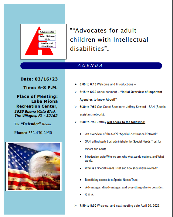 ""Advocates for adult children with Intellectual disabilities" AGENDA * 6:00 to 6:15 Welcome and Introductions - * 6:15 to 6:30 Announcement - "Initial Overview of important Agencies to know About!" • 6:30 to 7:50 Our Guest Speakers: Jeffrey Seward - SAN (Special assistant network). * 6:30 to 7:50 Jeffrey will speak to the following: • An overview of the SAN "Special Assistance Network" • SAN: a third-party trust administrator for Special Needs Trust for minors and adults. • Introduction as to Who we are, why what we do matters, and What we do. • What is a Special Needs Trust and how should it be worded? • Beneficiary access to a Special Needs Trust, • Advantages, disadvantages, and everything else to consider. • Q&A. > 7:50 to 8:00 Wrap-up, and next meeting date April 20, 2023. Date: 03/16/23 Time: 6-8 P.M. Place of Meeting: Lake Miona Recreation Center, 1526 Buena Vista Blvd. The Villages, FL - 32162 The "Defender" Room. Phone# 352-430-2950