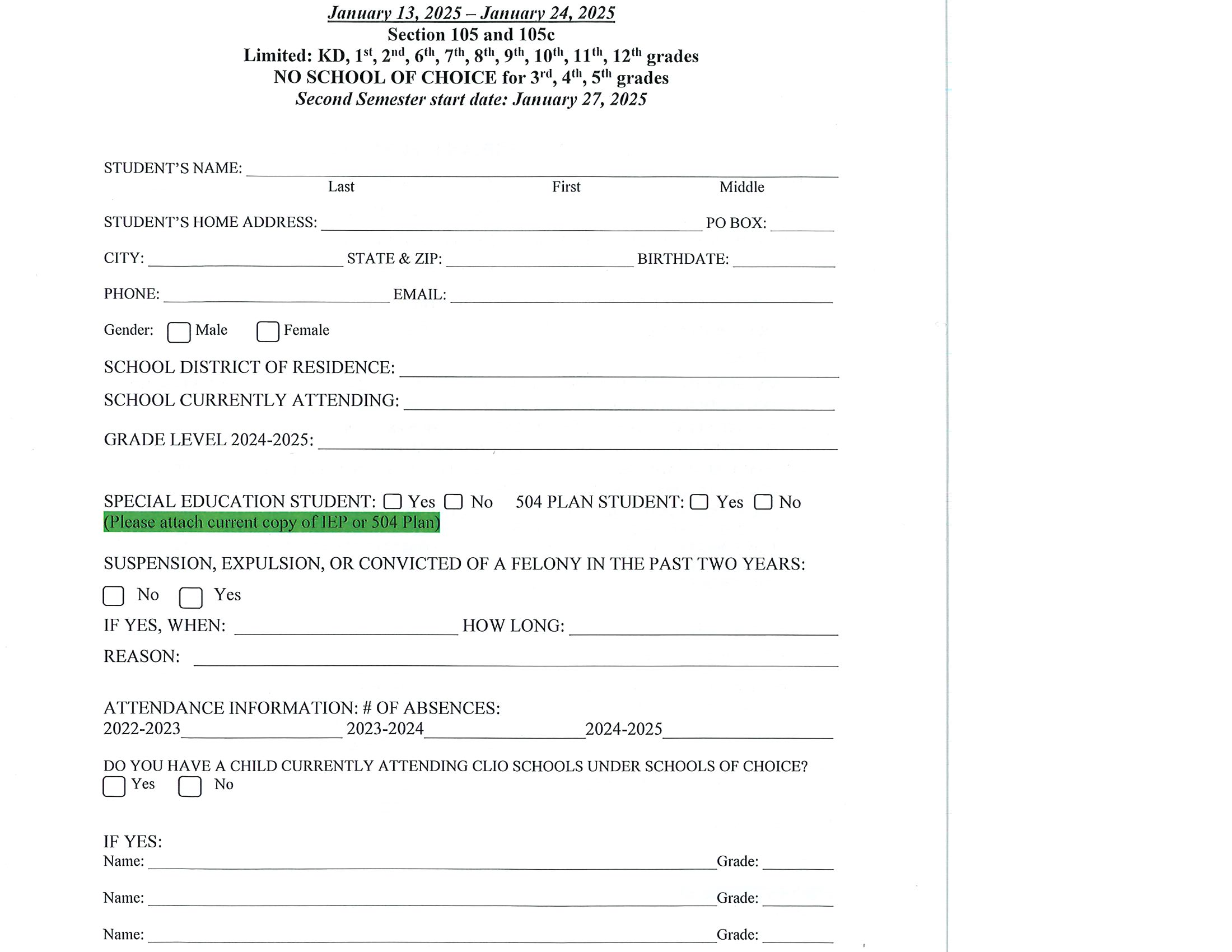 Page one of Schools of Choice application - Non-resident application Section 105 and 105c Second Semester January 13, 2025 - January 24, 2025  Limited: KD, 1st, 2nd, 6th, 7th, 8th, 9th, 10th, 11th, 12th grades  NO SCHOOL OF CHOICE FOR 3rd, 4th, 5th grades  Second semester start date: January 27, 2025.  Print this form, complete it and return no later than January 224, 2025 at 12 p.m. to csmith@clioschools.org or in person to Crystal Smith, Clio Area Schools, 1 Mustang Drive, Clio, MI 48420