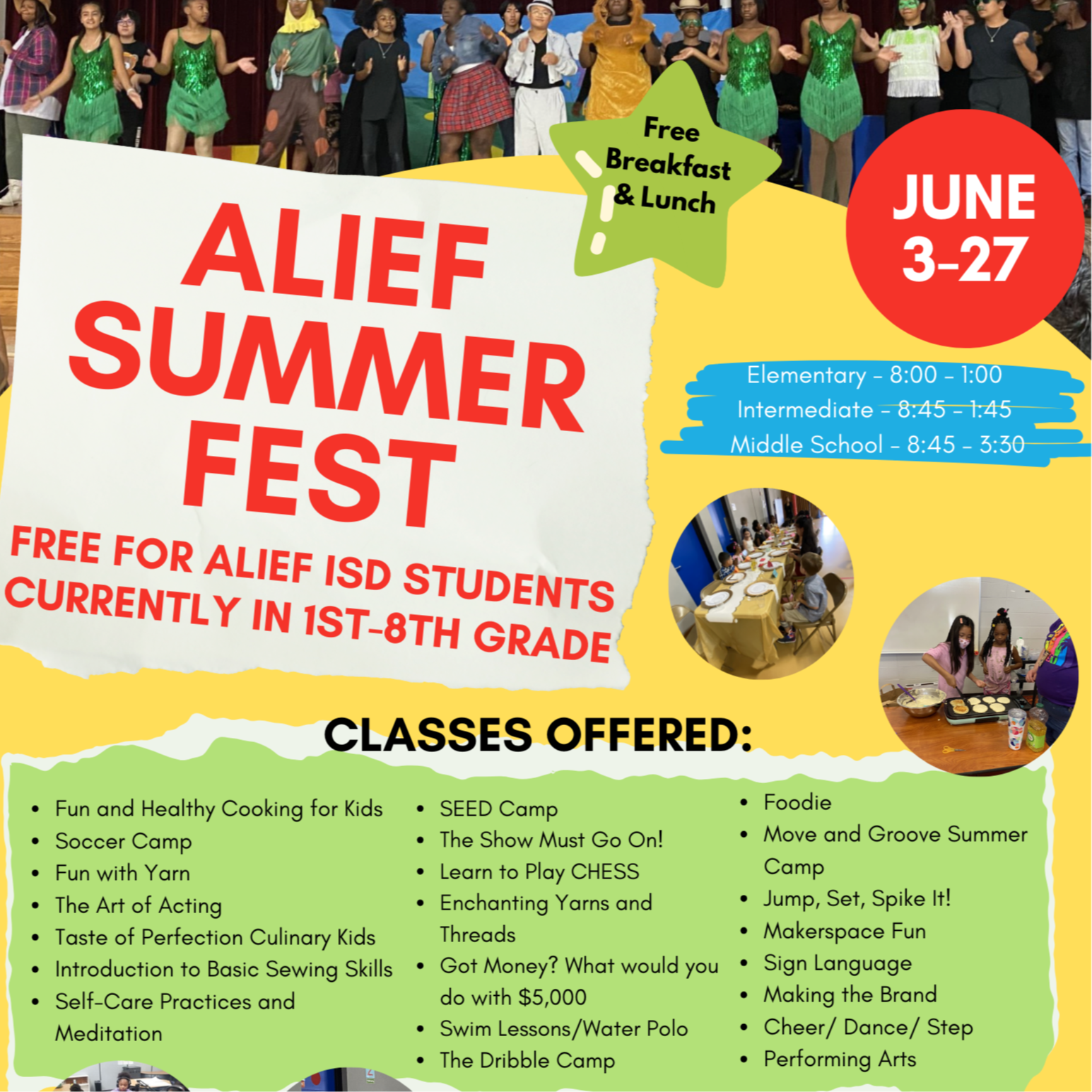 ALIEF SUMMER FEST FREE FOR ALIEF ISD STUDENTS CURRENTLY IN 1ST-8TH GRADE JUNE 3-27 CLASSES OFFERED: Fun and Healthy Cooking for Kids Soccer Camp Fun with Yarn The Art of Acting Taste of Perfection Culinary Kids Introduction to Basic Sewing Skills Self-Care Practices and Meditation Elementary - 8:00 – 1:00   Intermediate - 8:45 – 1:45   Middle School - 8:45 – 3:30  Alexander, Hearne, Hicks, Martin Elem. Klentzman & Youngblood Int. Alief Middle School Transportation PROVIDED Free Breakfast & Lunch SEED Camp The Show Must Go On! Learn to Play CHESS Enchanting Yarns and Threads Got Money? What would you do with $5,000 Swim Lessons/Water Polo The Dribble Camp  Foodie Move and Groove Summer Camp Jump, Set, Spike It! Makerspace Fun Sign Language Making the Brand Cheer/ Dance/ Step Performing Arts  PROGRAMA DE VERANO DE ALIEF GRATIS PARA LOS ESTUDIANTES ACTUALMENTE EN ALIEF DE 1-8 GRADO. 3-27 DE JUNIO CLASES OFRECIDAS: Cocina divertida y saludable Campamento de fútbol Diversión con hilo El arte de actuar El sabor de la perfección para niños culinarios Introducción a las habilidades básicas de costura Prácticas de autocuidado y meditación Elemental - 8:00 – 1:00   Intermedia - 8:45 – 1:45   Middle School - 8:45 – 3:30  Alexander, Hearne, Hicks, Martin Elem. Klentzman & Youngblood Int. Alief Middle School Transportacion proveida Desayuno y almuerzo gratis Campamento de SEMILLAS ¡El show debe continuar! Aprende a jugar AJEDREZ Hilos e hilos encantadores ¿Conseguir dinero? ¿Qué harías con 5.000 dólares? Clases de natación/waterpolo El campamento de regate  Conocedor gourmet Campamento de verano Move and Groove ¡Salta, prepárate, púa! Diversión en el espacio Maker Lenguaje de señas Haciendo la marca Animar/Bailar/Paso Las artes escénicas