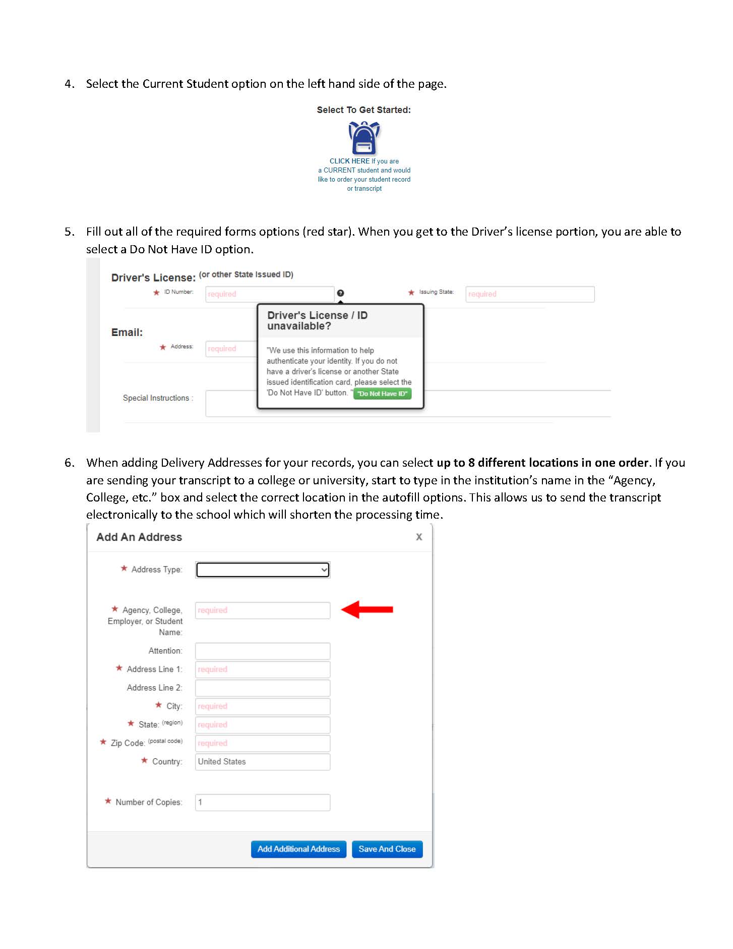 4. Select the Current Student option on the left hand side of the page.    5. Fill out all of the required forms options (red star). When you get to the Driver’s license portion, you are able to select a Do Not Have ID option.   6. When adding Delivery Addresses for your records, you can select up to 8 different locations in one order. If you are sending your transcript to a college or university, start to type in the institution’s name in the “Agency, College, etc.” box and select the correct location in the autofill options. This allows us to send the transcript electronically to the school which will shorten the processing time. 