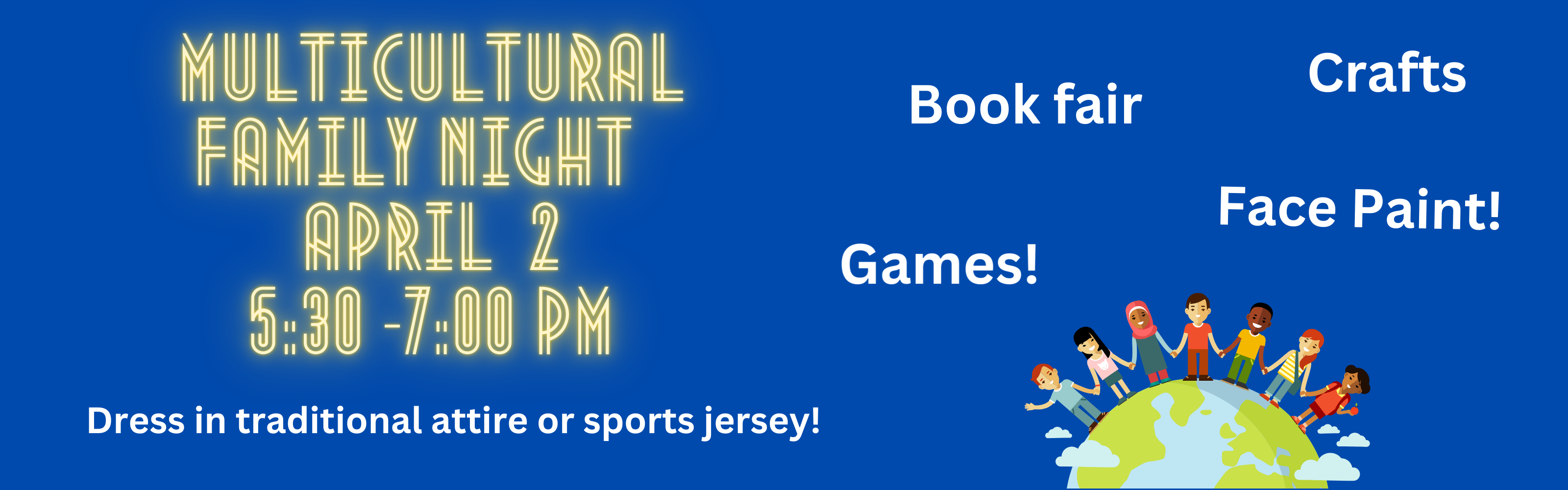 Multicultural Night April 2nd from 5:30 to 7:00, boo fair, crafts, games and face painting. Dress in traditional attire or sports jersey