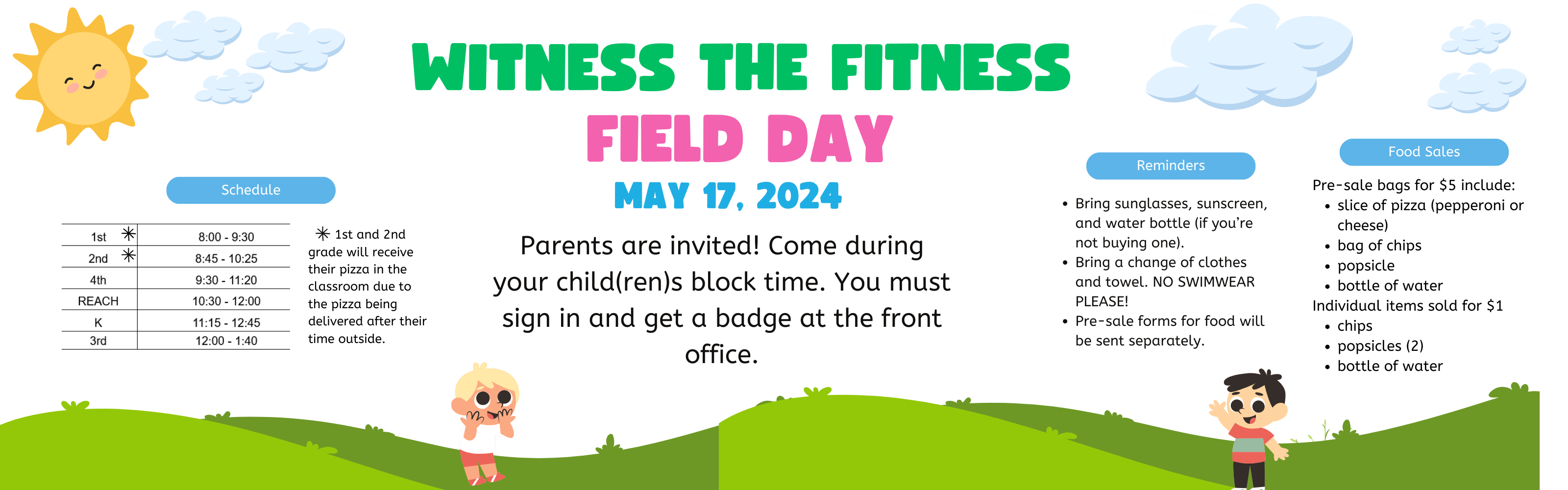 FIELD DAY MAY 17TH, 2024  "Parents are invited! Come during your child(ren)s block times. You must sign in and get a badge at the front office.    Food/Sales      Pre-sale bag for $5         Slice of Pizza (Choice of Cheese or Pepperoni)         Bag of Chips         Popsicle         Bottle of Water     Individual items sold for $1          Chips         Popsicles (2)         Water   Reminders      Bring sunglasses, sunscreen, and water bottle (if you're not buying one!)     Bring a change of clothes and towel. NO SWIMWEAR PLEASE!   Schedule  1st 	 8:00 - 9:30 2nd 	 8:45 - 10:25 4th 	 9:30 - 11:20 REACH 	 10:30 - 12:00 K 	 11:15 - 12:45 3rd 	 12:00 - 1:40