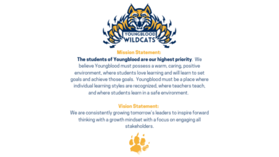 Mission Statement:   The students of Youngblood are our highest priority.  We believe Youngblood must possess a warm, caring, positive environment, where students love learning and will learn to set goals and achieve those goals.  Youngblood must be a place where individual learning styles are recognized, where teachers teach, and where students learn in a safe environment.    Vision  Vision Statement:    We are consistently growing tomorrow’s leaders to inspire forward thinking with a growth mindset with a focus on engaging all stakeholders.