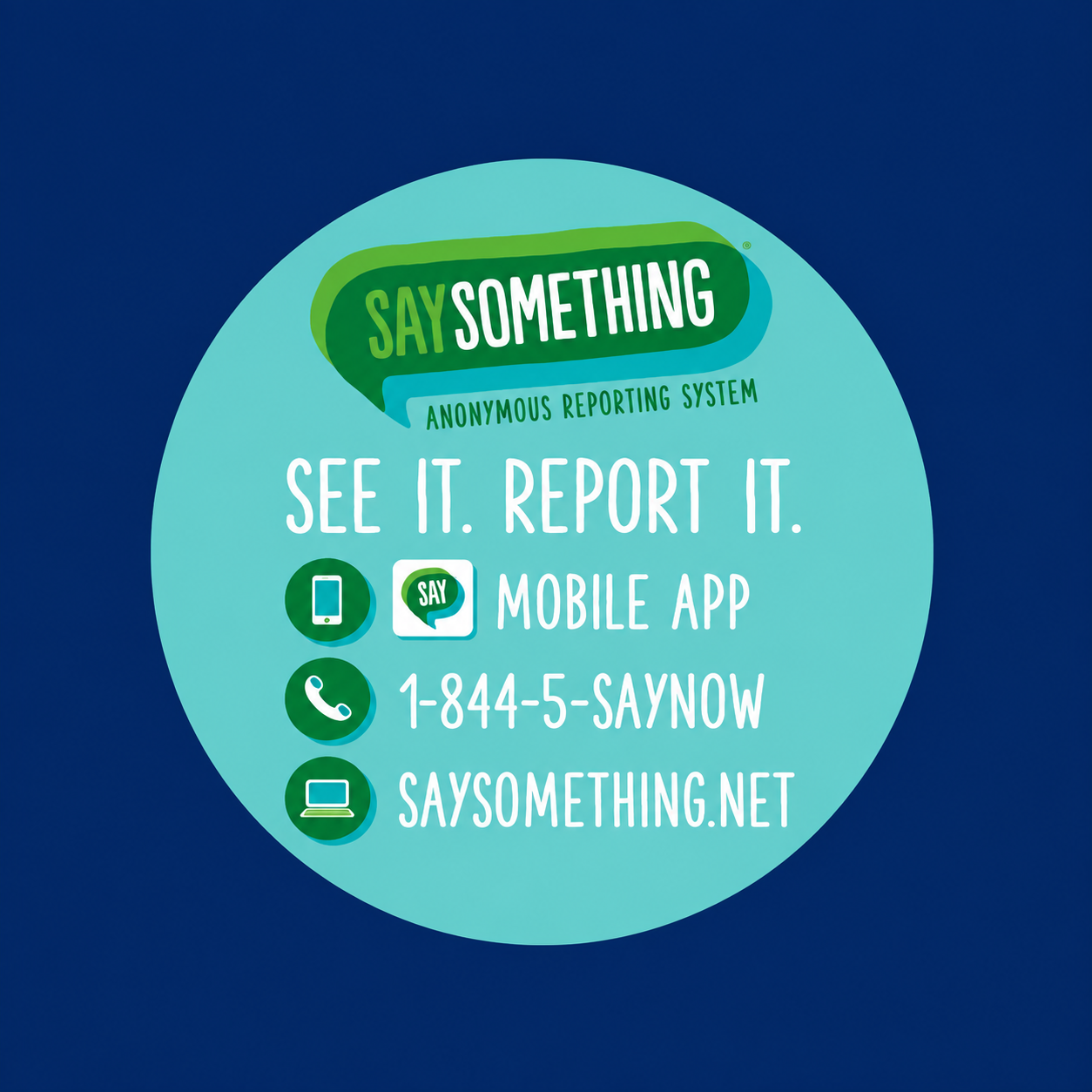  Say Something Anonymous Reporting System. See it. Report it. Mobile app. Call 1-844-5-SAYNOW. Visit SaySomething.net.