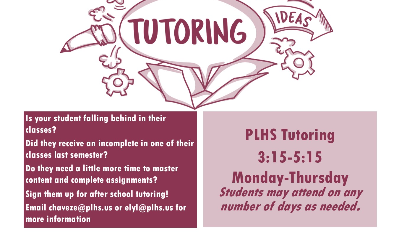 Is your student falling behind in their classes?  Did they receive an incomplete in one of their classes last semester? Do they need a little more time to master content and complete assignments?  Sign them up for after school tutoring! Email chaveze@plhs.us or elyl@plhs.us for more information PLHS Tutoring 3:15-5:15 Monday-Thursday Students may attend on any number of days as needed. 