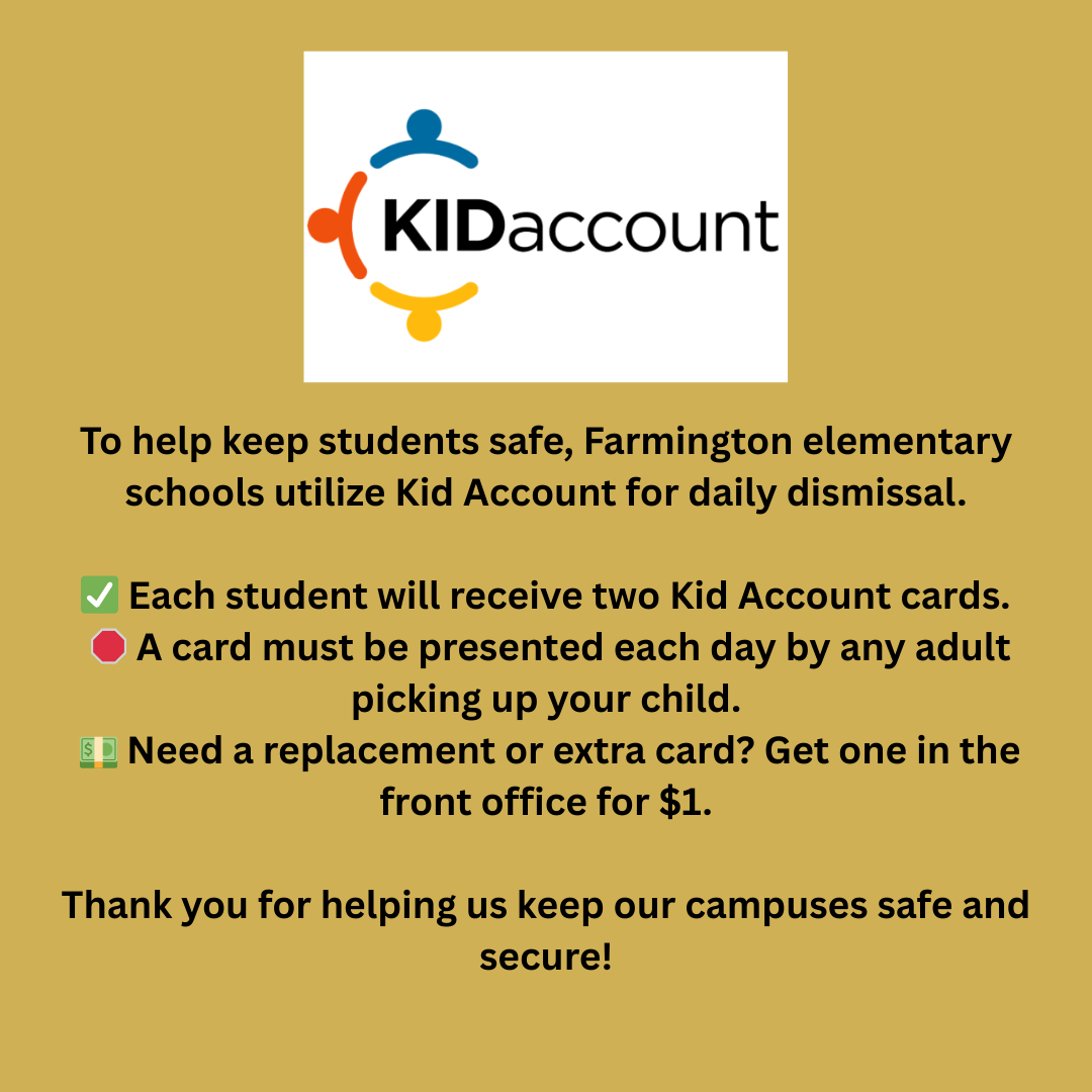 To help keep students safe, Farmington Elementary schools are now using Kid Account for daily dismissal. ✅ Each student will receive two Kid Account cards. 🛑 A card must be presented each day by any adult picking up your child. 💵 Need a replacement or extra card? Get one in the front office for $1. Thank you for helping us keep our campuses safe and secure!