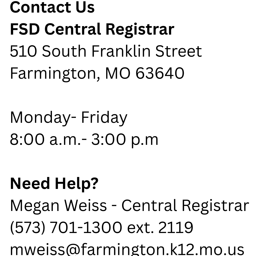 Contact Us FSD Central Registrar  510 South Franklin Street Farmington, MO 63640  Monday- Friday  8:00 a.m.- 3:00 p.m  Need Help? Megan Weiss - Central Registrar (573) 701-1300 ext. 2119 mweiss@farmington.k12.mo.us