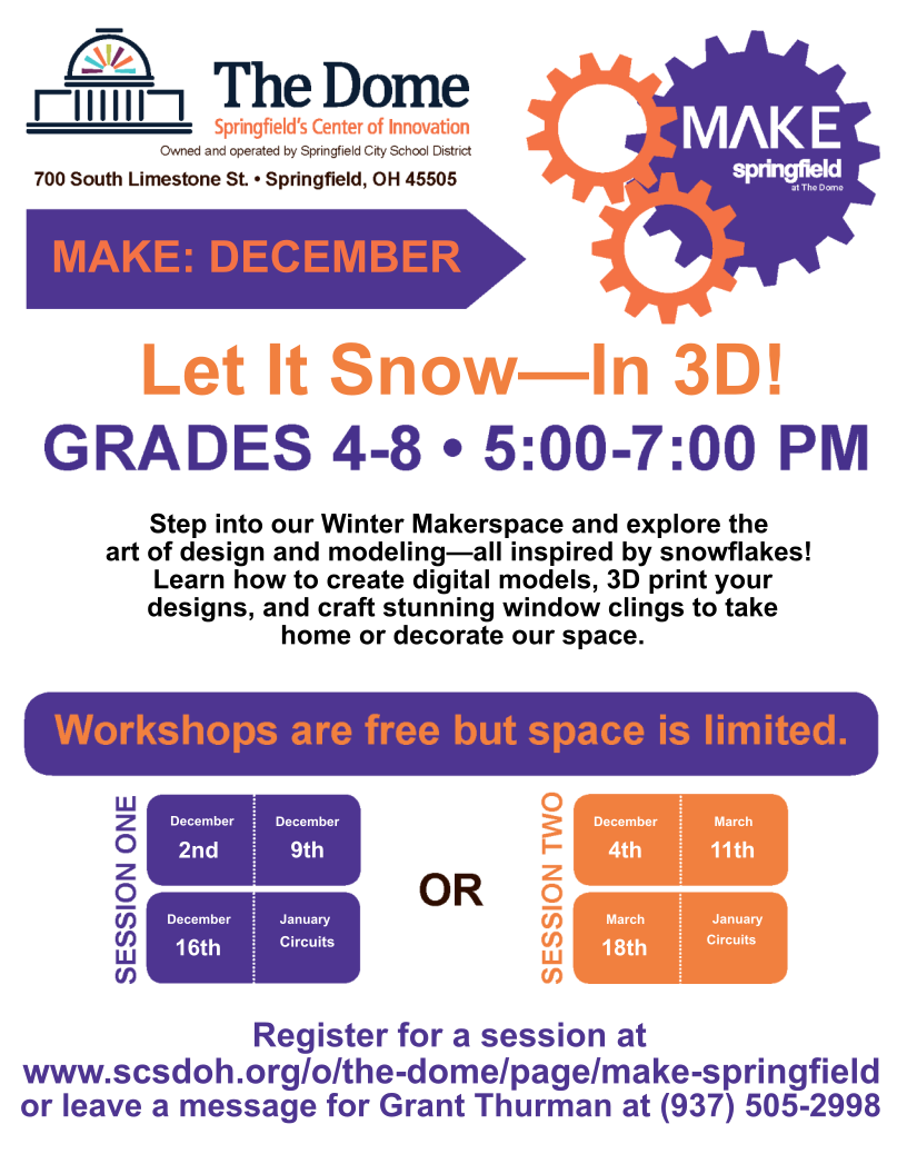 Join us in December for Make: Springfield! In this workshop, students will step into our Winter Makerspace and explore the art of design and modeling -- all inspired by snowflakes! Learn how to create digital models, 3D print your designs and craft stunning window clings to take home or decorate our space a The Dome! Session 1: December 2, 9 & 16 Session 2: December 4, 11 & 18 All sessions are 5-7 PM at The Dome (700 S. Limestone Street). Registration is open to students in grades 4-8. Workshops are free, but space is limited! Use the link below to register or call 937-505-2998 and leave a message. Click here to register now!
