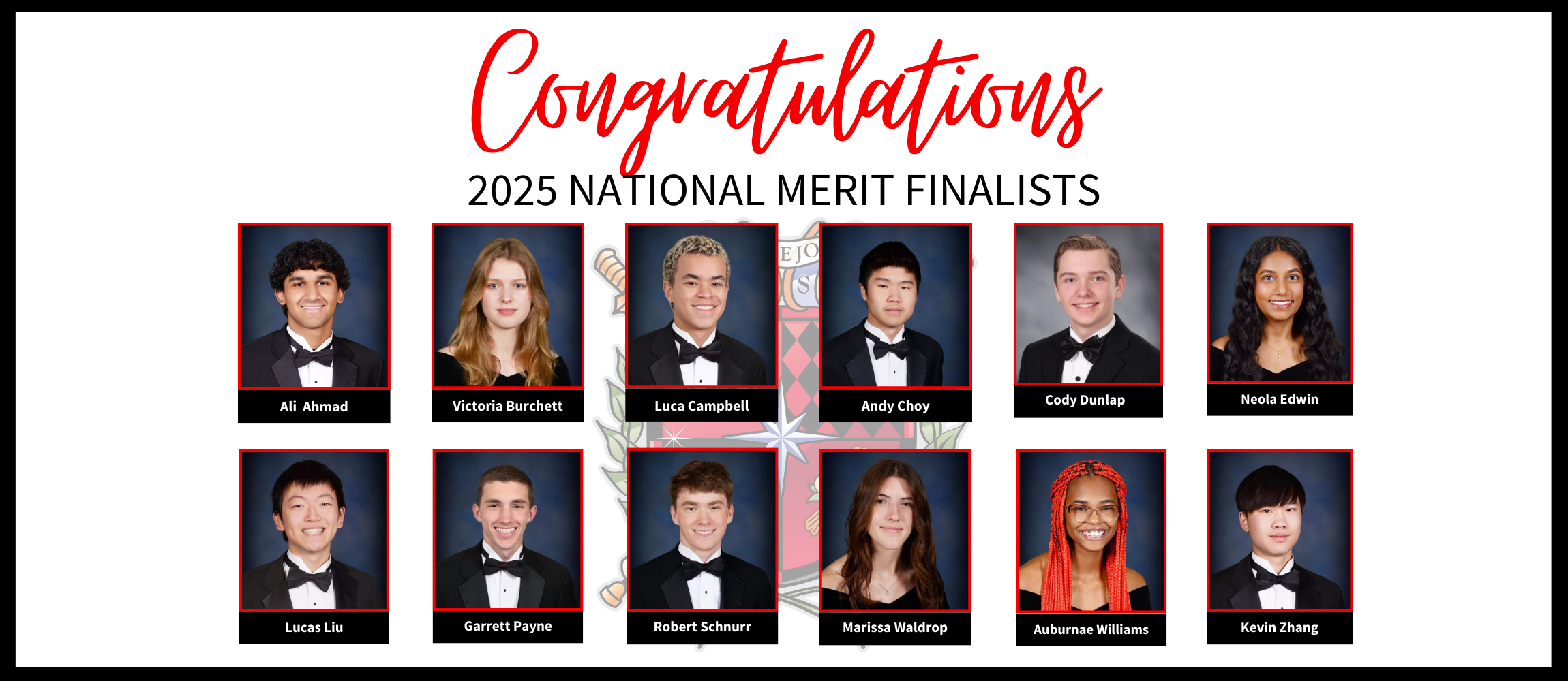 Congratulations 2025 NATIONAL MERIT FINALISTS Cody Dunlap, Neola Edwin, Ali Ahmad, Victoria Burchett, Luca Campbell, Andy Choy, Lucas Liu, Garrett Payne, Robert Schnurr, Marissa Waldrop, Auburnae Williams, Kevin Zhang