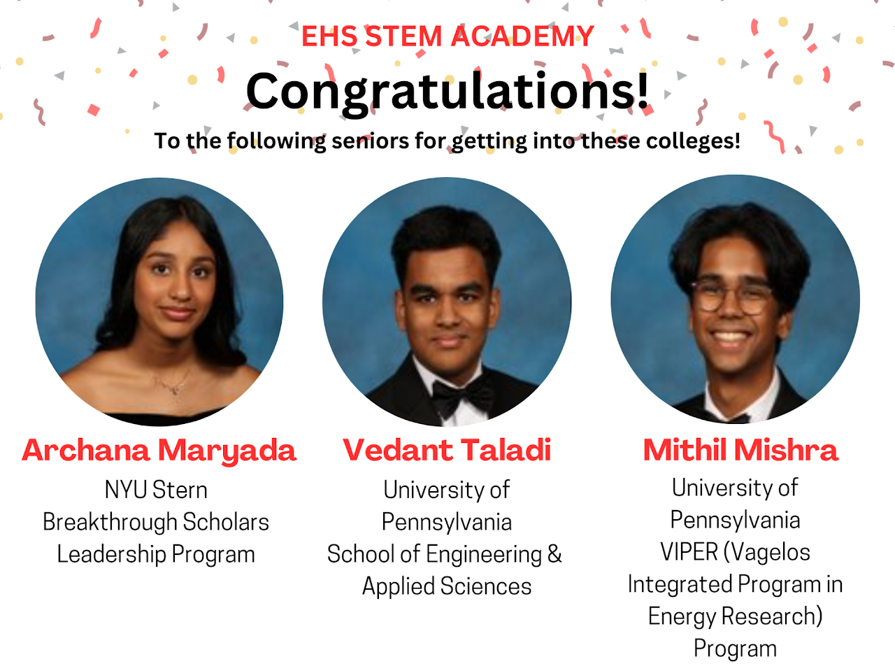 Text that writes: "EHS STEM ACADEMY Congratulations! To the following seniors for getting into these colleges! (from left to right) Archana Maryada NYU Stern, Breakthrough Scholars Leadership Program. Vedant Talati, University of Pennsylvania School of Engineering & Applied Sciences. Mithil Mishra, University of Pennsylvania VIPER (Valegos Integrated Program in Energy Research) Program