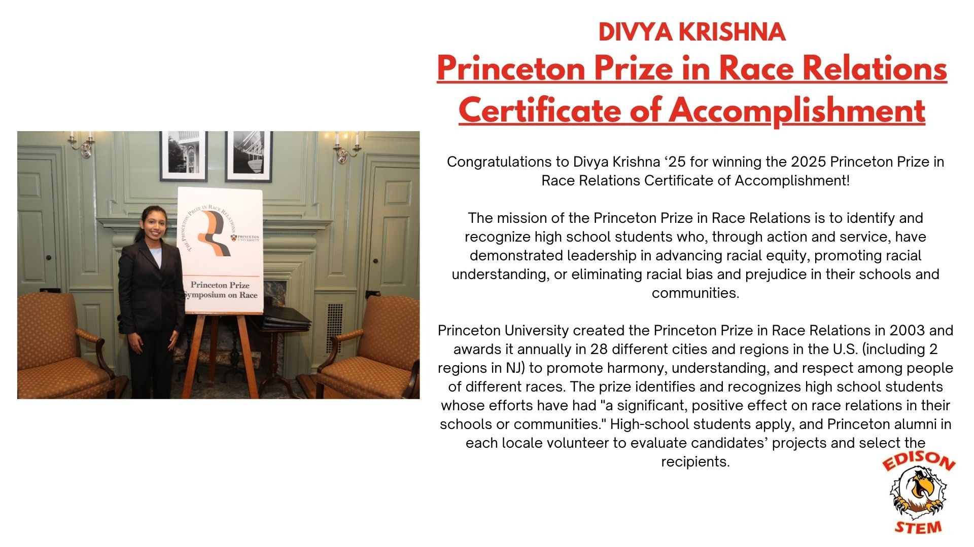 On the left, Divya poses in front of  a poster titled, "Princeton Prize Synopsium on Race." On the left, text states: "Congratulations to Divya Krishna ‘25 for winning the 2025 Princeton Prize in Race Relations Certificate of Accomplishment!  The mission of the Princeton Prize in Race Relations is to identify and recognize high school students who, through action and service, have demonstrated leadership in advancing racial equity, promoting racial understanding, or eliminating racial bias and prejudice in their schools and communities.  Princeton University created the Princeton Prize in Race Relations in 2003 and awards it annually in 28 different cities and regions in the U.S. (including 2 regions in NJ) to promote harmony, understanding, and respect among people of different races. The prize identifies and recognizes high school students whose efforts have had "a significant, positive effect on race relations in their schools or communities." High-school students apply, and Princeton alumni in each locale volunteer to evaluate candidates’ projects and select the recipients."