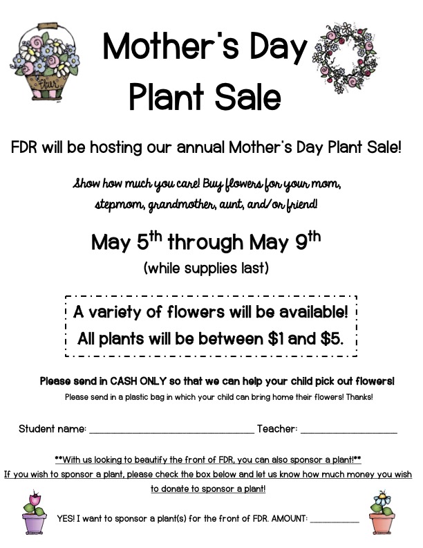 Mother’s Day Plant Sale  FDR will be hosting our annual Mother’s Day Plant Sale!  Show how much you care! Buy flowers for your mom, stepmom, grandmother, aunt, and/or friend! May 5th through May 9th  (while supplies last)  Please send in CASH ONLY so that we can help your child pick out flowers! Please send in a plastic bag in which your child can bring home their flowers! Thanks!  Student name: ______________________________________________ Teacher: ___________________________  **With us looking to beautify the front of FDR, you can also sponsor a plant!**  If you wish to sponsor a plant, please check the box below and let us know how much money you wish  to donate to sponsor a plant!  YES! I want to sponsor a plant(s) for the front of FDR. AMOUNT: ________________ A variety of flowers will be available! All plants will be between $1 and $5.