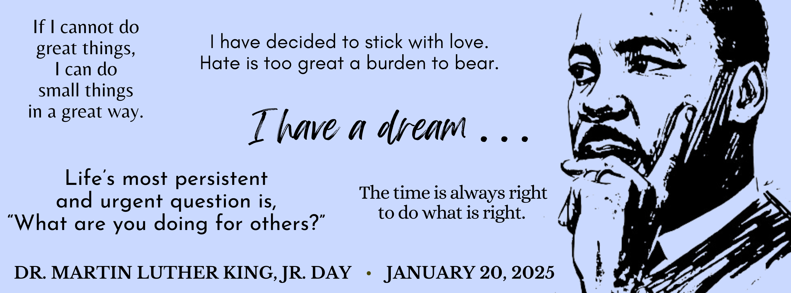 Dr. Martin Luther King, Jr. Day, January 20, 2025, I have a dream, If I cannot do great things, I can do small things  in a great way.,  I have decided to stick with love, hate is too great a burden to bear., The time is always right to do what is right.,  Life's most persistent and urgent question, is, "What are you doing for others?""