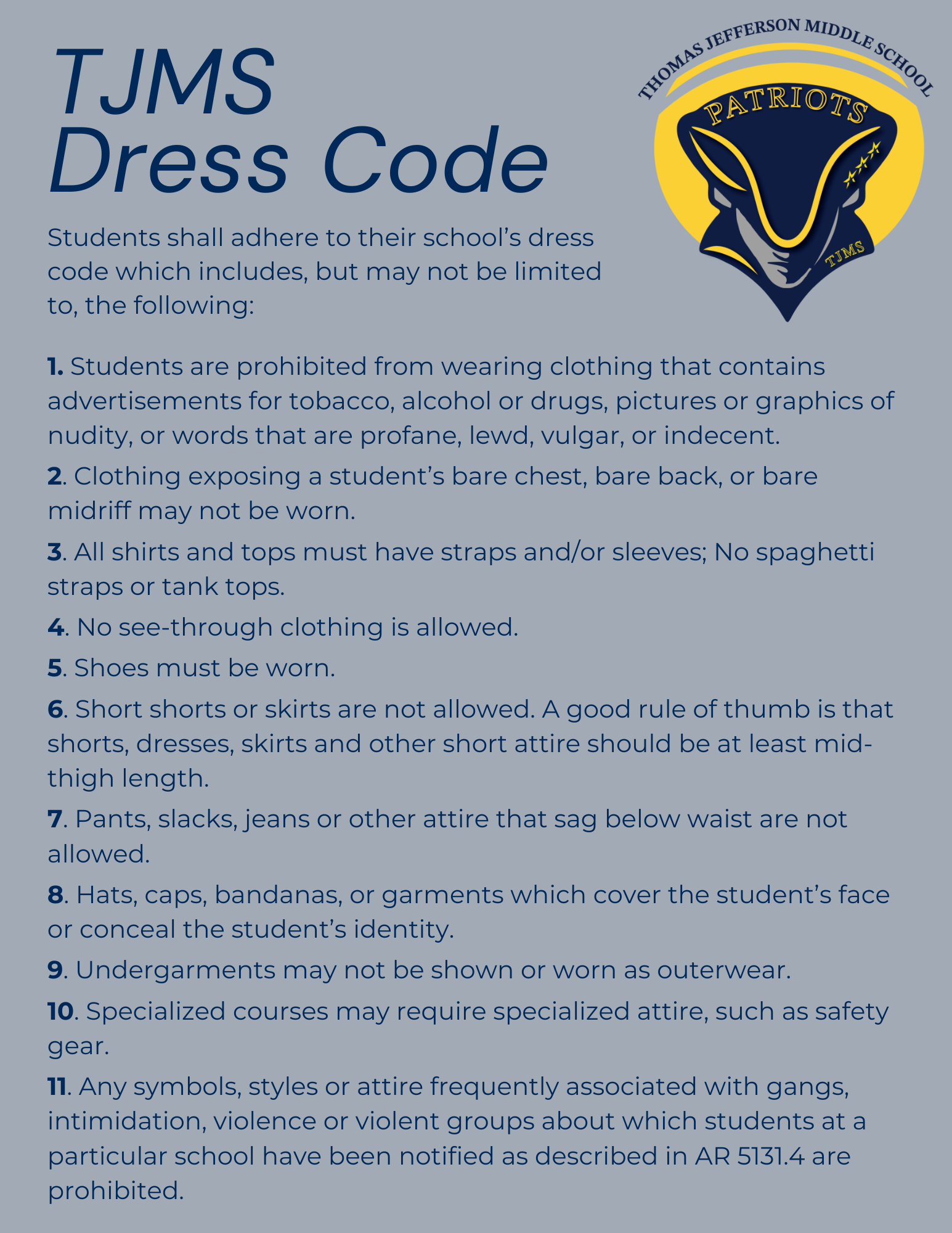 TJMS Dress Code Students shall adhere to their school’s dress code which includes, but may not be limited to, the following:   a. Students are prohibited from wearing clothing that contains advertisements for tobacco, alcohol or drugs, pictures or graphics of nudity, or words that are profane, lewd, vulgar, or indecent;  b. Clothing exposing a student’s bare chest, bare back, or bare midriff may not be worn;  c. All shirts and tops must have straps and/or sleeves; No spaghetti straps or tank tops;  d. No see-through clothing is allowed;  e. Shoes must be worn;  f.  Short shorts or skirts are not allowed. A good rule of thumb is that shorts, dresses, skirts and other short attire should be at least mid-thigh length;  g. Pants, slacks, jeans or other attire that sag below waist are not allowed;  h. Hats, caps, bandanas, or garments which cover the student’s face or conceal the student’s identity.  i.  Undergarments may not be shown or worn as outerwear; and  j.  Specialized courses may require specialized attire, such as safety gear; and  k. Any symbols, styles or attire frequently associated with gangs, intimidation, violence or violent groups about which students at a particular school have been notified as described in AR 5131.4 are prohibited.