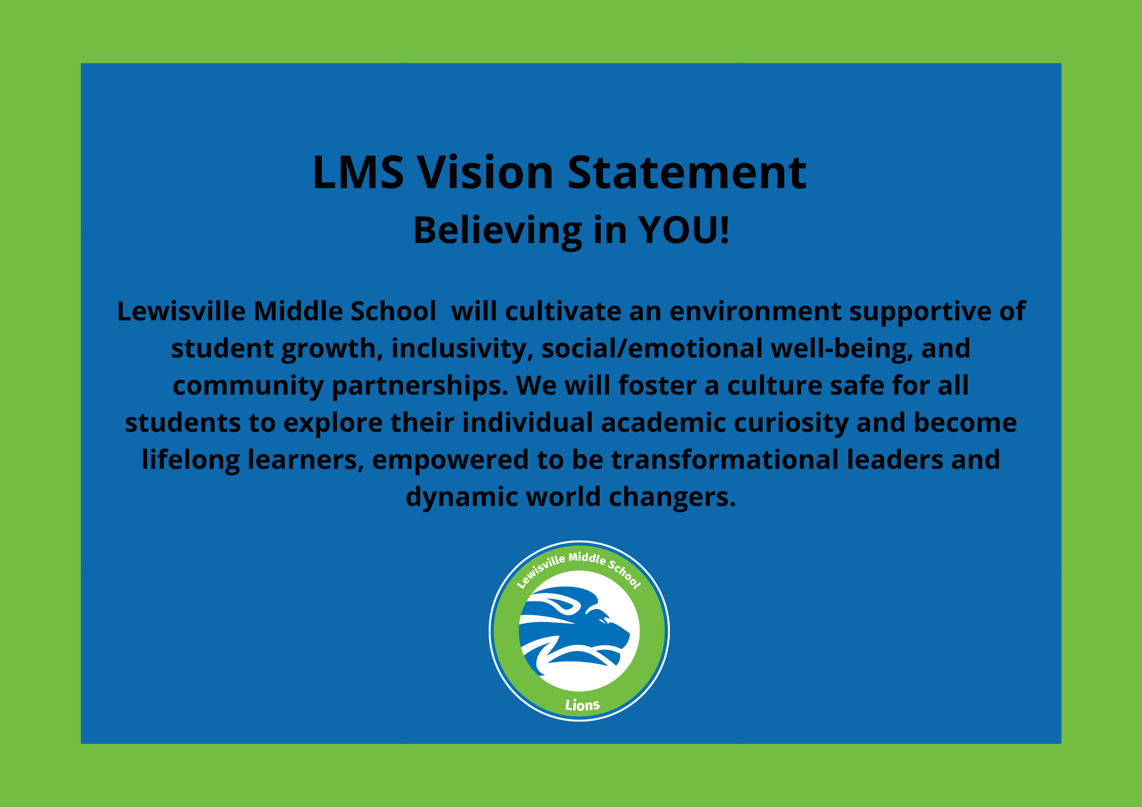 LMS Vision Statement   Believing in YOU! Lewisville Middle School  will cultivate an environment supportive of student growth, inclusivity, social/emotional well-being, and community partnerships.  We will foster a culture safe for all students to explore their individual academic curiosity and become lifelong learners, empowered to be transformational leaders and dynamic world changers.