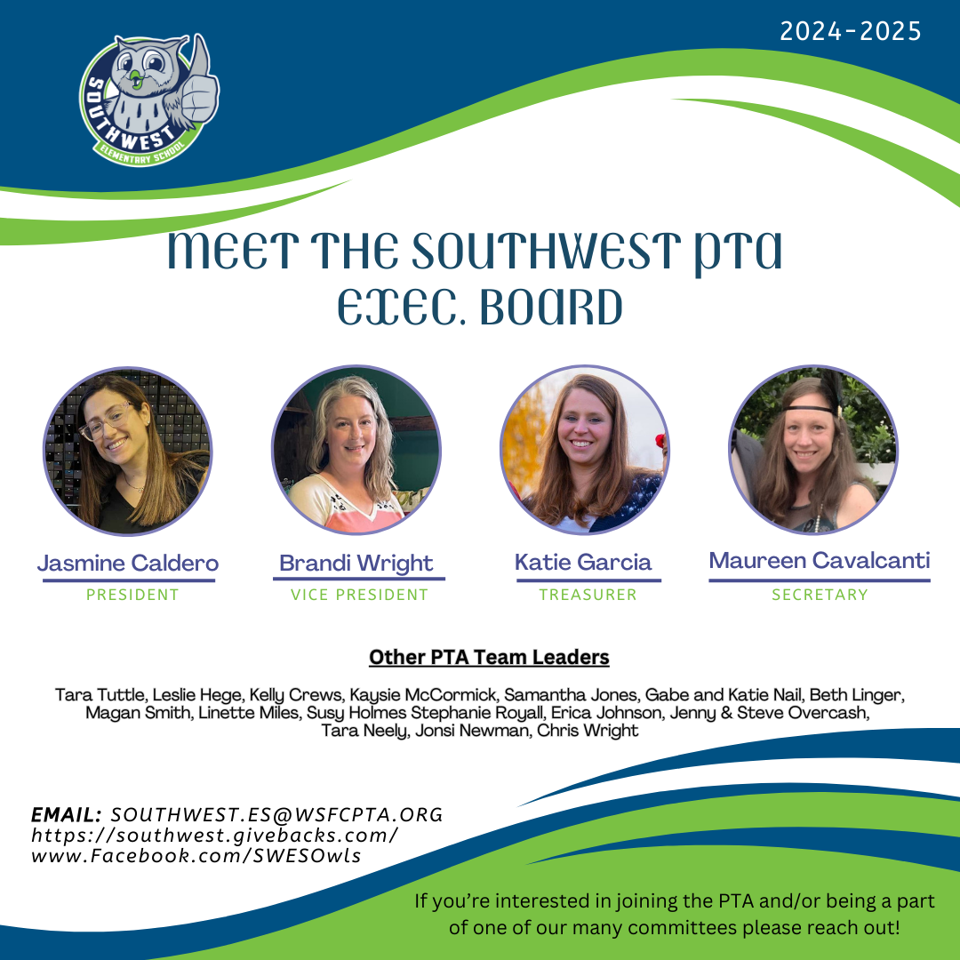 Meet the Southwest PTA Executive Board President Jasmine Caldero Vice President Brandi Wright Treasurer Katie Garcia Secretary Maureen Cavalcanti Other PTA Team Leaders Tara Tuttle, Leslie Hege, Kelly Crews, Kaysie McCormick, Samantha Jones, Gabe and Katie Nail, Beth LInger, Magan Smith, LInette Miles, Susy Holmes, Stephanie Royall, Erica Johnson, Jenny and Steve Overcash, Tara Neely, Jonsi Newman, Chris Wright Email southwest.es@wsfcpta.org https://southwest.givebacks.com www.facebook.com/SWESOwls  If you're interested in joining the PTA and/or being a part of one of our many committees, please reach out! 