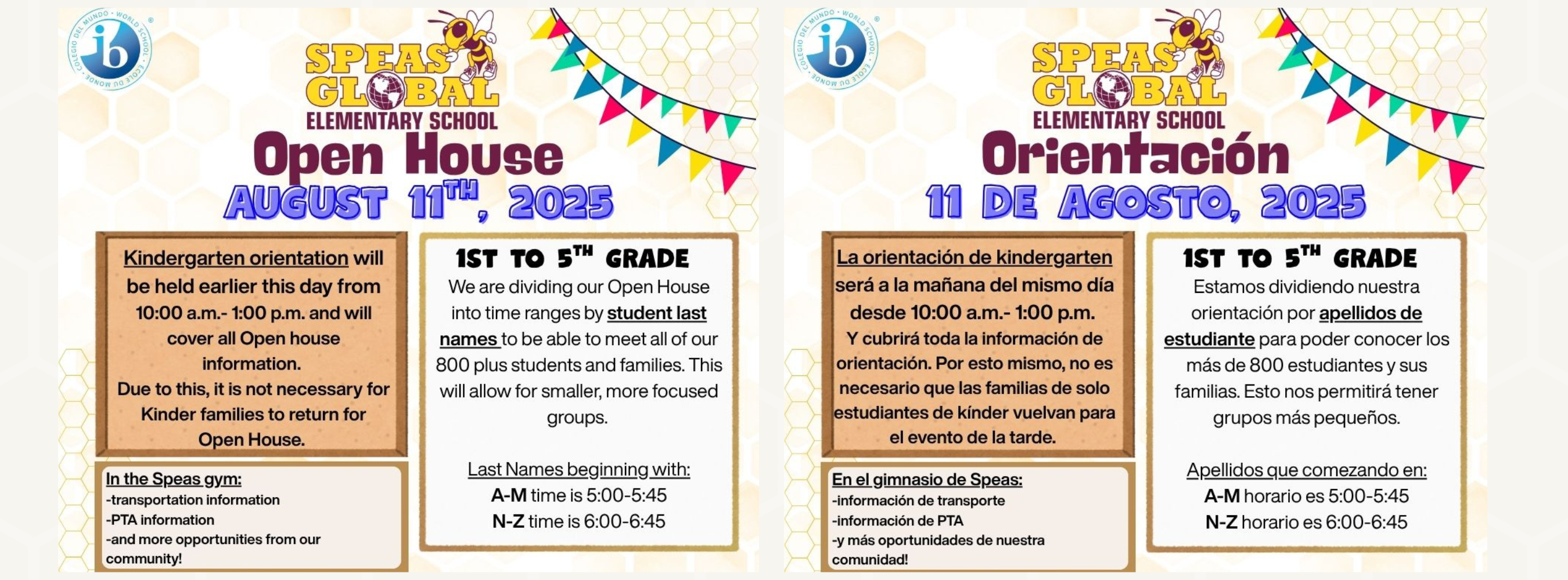 open house 2025 will be August 11th, 2025. Kindergarten orientation will be held earlier this day from 10:00 am to 1:00pm and will cover all open house information. due to this, is it not necessary for kinder families to return for open house. 1st to 5th- open house will be divided by student last name: student's last name from a to m will come from 5:00 to 5:45 and last name from n to z will be from 6:00 to 6:45. There will be information about transportation and PTA in the school's gym. 