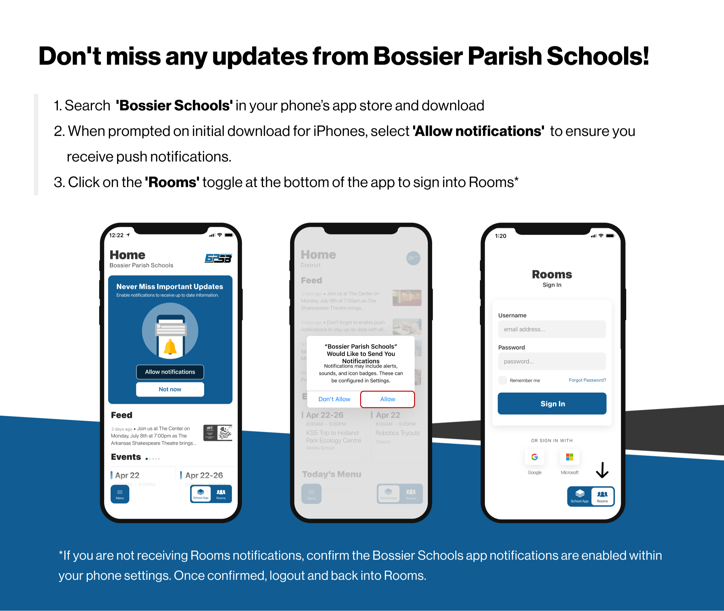 Don't miss any updates from Bossier Parish Schools! 1. Search "Bossier Schools" in your phone's app store and download. 2. When prompted, on initial downloads for iPhones, select "Allow Notifications" to ensure you receive push notifications. 3. Click on"Rooms'" toggle at the bottom of the app to sign into Rooms. * If you are not recieving Rooms noticiations, confirm the Bossier Schools app notifications are enabled within your phone settings. Once confirmed, logout and back into Rooms. 