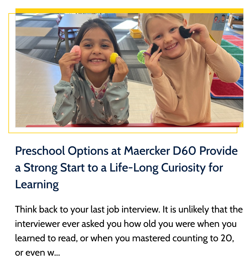 News Story Preview - Preschool Options at Maercker D60 Provide a Strong Start to a Life-Long Curiosity for Learning. Think back to your last job interview. It is unlikely that the interviewer ever asked you how old you were when you learned to read, or when you mastered counting to 20, or even when you felt confident with the alphabet.  Click for more