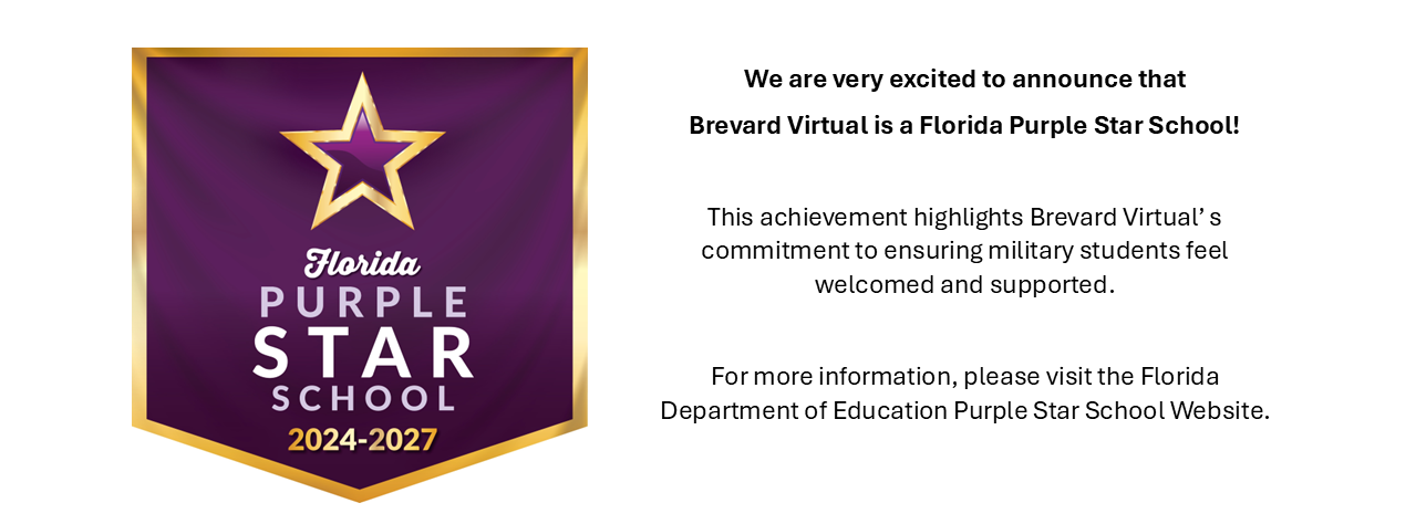 Purple Star on Banner:  We are very excited to announce that Brevard Virtual is a Florida Purple Star School.  This achievement highlights Brevard Virtual's commitment to ensuring military students feel welcomed and supported.  For more information, please visit the FLorida Departmet of Education Purple Star School Website.