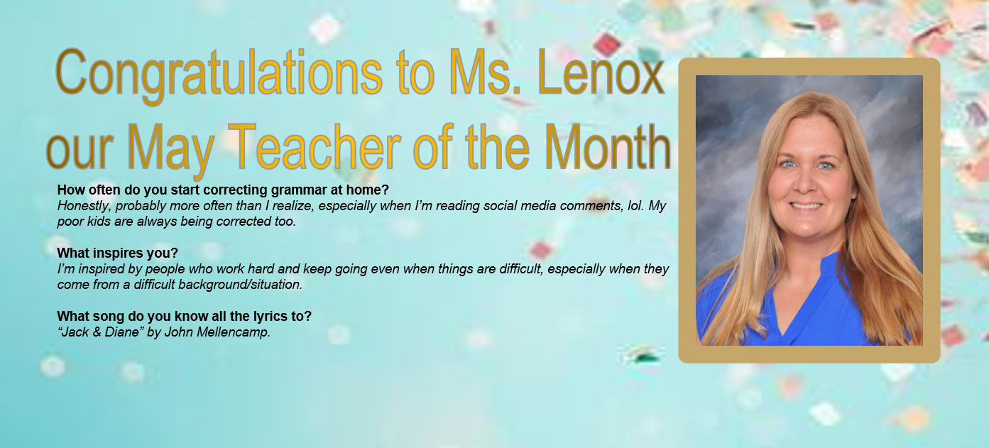 Congratulations to our May Teacher of the Month Ms Lenox  How often do you start correcting grammar at home?Honestly, probably more often than I realize, especially when I’m reading social media comments, lol. My poor kids are always being corrected too. &nbsp; What inspires you? I’m&nbsp;inspired by people who work hard and keep going even when things are difficult, especially when they come from a difficult background/situation.&nbsp; &nbsp; What song do you know all the lyrics to? “Jack &amp; Diane”&nbsp;by John Mellencamp. &nbsp;