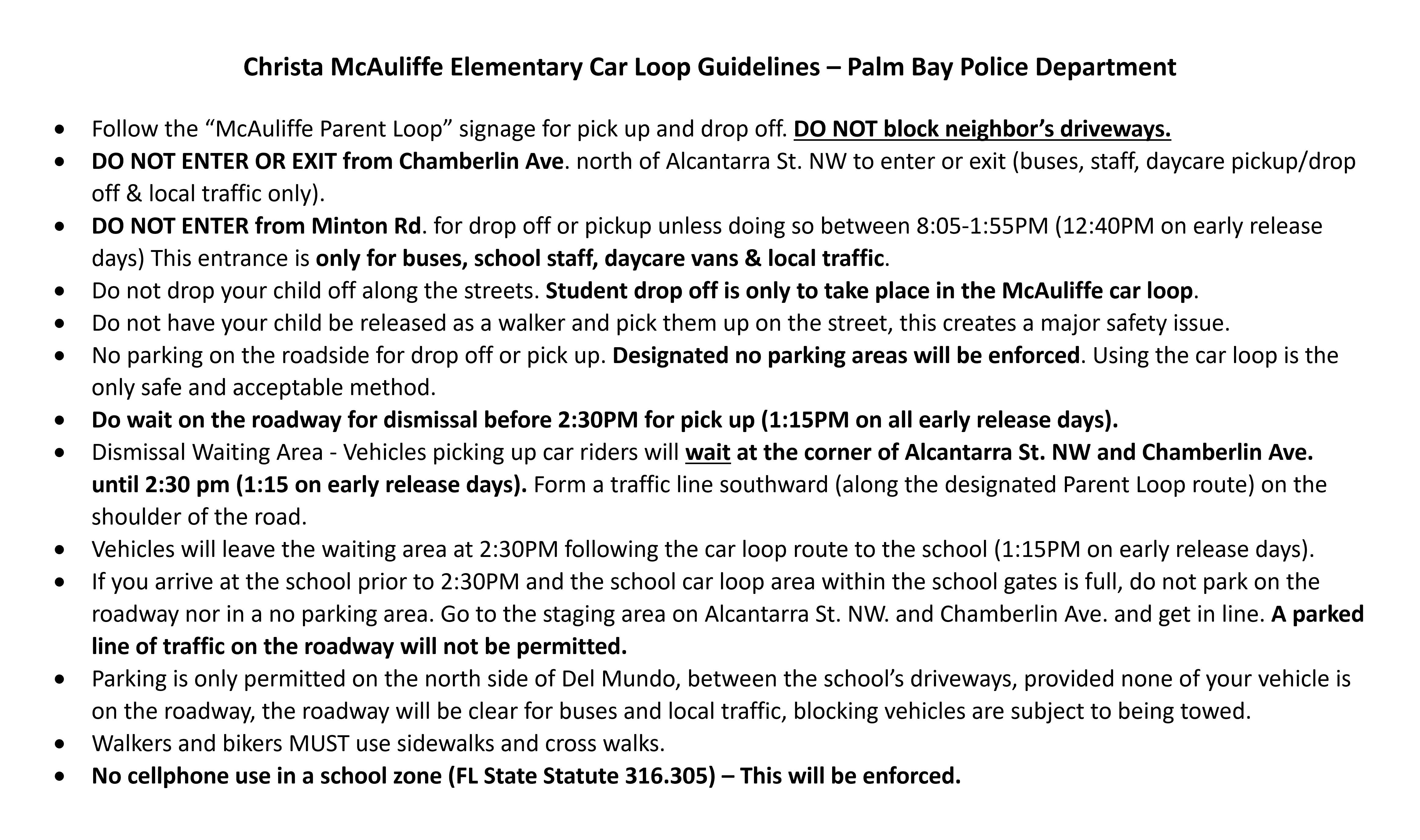 Christa McAuliffe Elementary Car Loop Guidelines – Palm Bay Police Department   Follow the “McAuliffe Parent Loop” signage for pick up and drop off. DO NOT block neighbor’s driveways.  DO NOT ENTER OR EXIT from Chamberlin Ave. north of Alcantarra St. NW to enter or exit (buses, staff, daycare pickup/drop off & local traffic only). DO NOT ENTER from Minton Rd. for drop off or pickup unless doing so between 8:05-1:55PM (12:40PM on early release days) This entrance is only for buses, school staff, daycare vans & local traffic. Do not drop your child off along the streets. Student drop off is only to take place in the McAuliffe car loop. Do not have your child be released as a walker and pick them up on the street, this creates a major safety issue. No parking on the roadside for drop off or pick up. Designated no parking areas will be enforced. Using the car loop is the only safe and acceptable method. Do wait on the roadway for dismissal before 2:30PM for pick up (1:15PM on all early release days). Dismissal Waiting Area - Vehicles picking up car riders will wait at the corner of Alcantarra St. NW and Chamberlin Ave. until 2:30 pm (1:15 on early release days). Form a traffic line southward (along the designated Parent Loop route) on the shoulder of the road. Vehicles will leave the waiting area at 2:30PM following the car loop route to the school (1:15PM on early release days). If you arrive at the school prior to 2:30PM and the school car loop area within the school gates is full, do not park on the roadway nor in a no parking area. Go to the staging area on Alcantarra St. NW. and Chamberlin Ave. and get in line. A parked line of traffic on the roadway will not be permitted. Parking is only permitted on the north side of Del Mundo, between the school’s driveways, provided none of your vehicle is on the roadway, the roadway will be clear for buses and local traffic, blocking vehicles are subject to being towed. Walkers and bikers MUST use sidewalks and cross walks. No cellphone use in a school zone (FL State Statute 316.305) – This will be enforced.