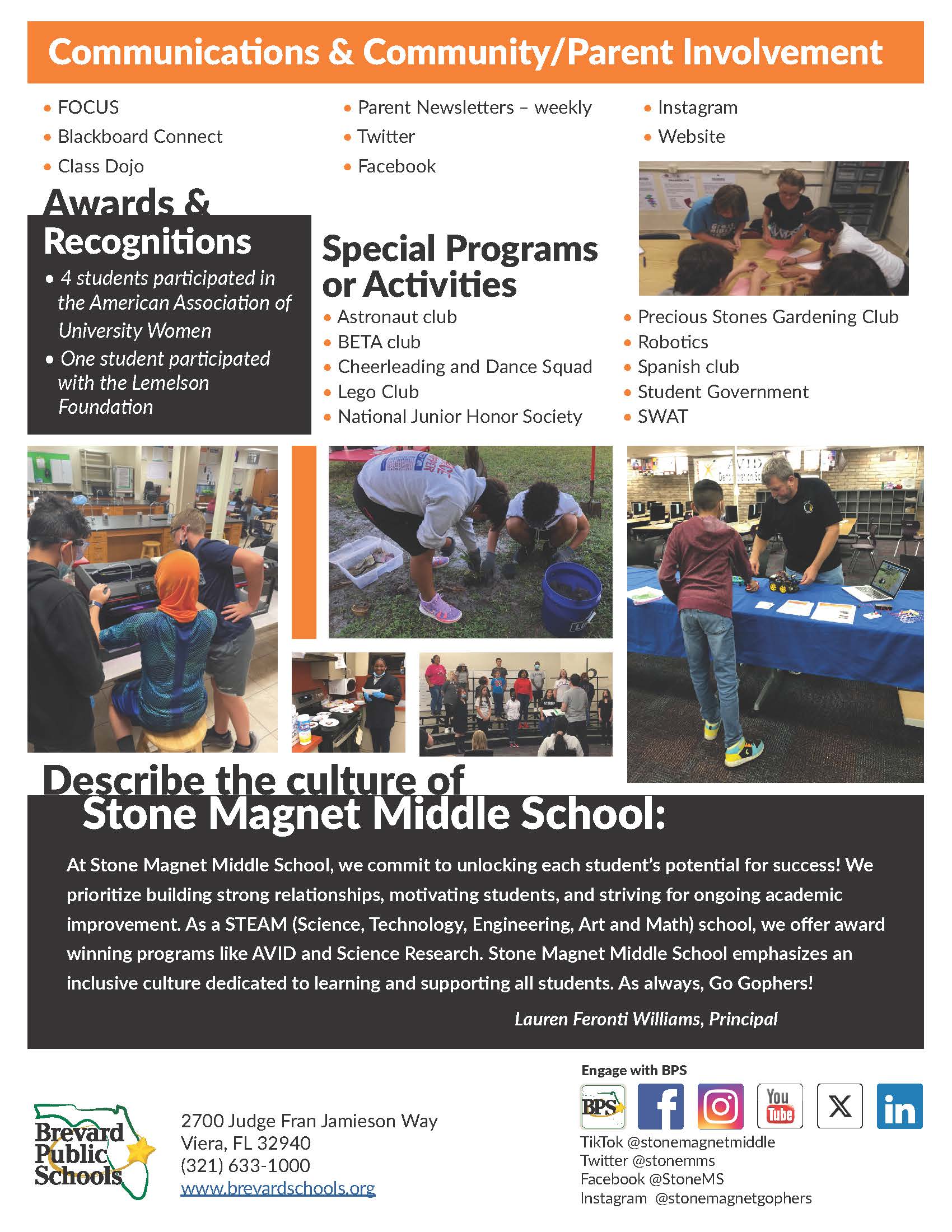 Communications & Community/Parent Involvement • FOCUS • Blackboard Connect • Class Dojo  Awards & Recognitions • 4 students participated in the American Association of University Women • One student participated with the Lemelson Foundation  Parent Newsletters - weekly • Instagram • Twitter • Website • Facebook  Special Programs or Activities • Astronaut club • BETA club • Cheerleading and Dance Squad • Lego Club • National Junior Honor Society • Precious Stones Gardening Club • Robotics • Spanish club • Student Government • SWAT  Describe the culture of Stone Magnet Middle School: At Stone Magnet Middle School, we commit to unlocking each student's potential for success! We prioritize building strong relationships, motivating students, and striving for ongoing academic improvement. As a STEAM (Science, Technology, Engineering, Art and Math) school, we offer award winning programs like AVID and Science Research. Stone Magnet Middle School emphasizes an inclusive culture dedicated to learning and supporting all students. As always, Go Gophers!  Lauren Feronti Williams, Principal  Engage with BPS BPS Tube 2700 Judge Fran Jamieson Way Brevard Public Schools Viera, FL 32940  TikTok @stonemagnetmiddle (321) 633-1000 Twitter @stonemms www.brevardschools.org Facebook @StoneMS Instagram @stonemagnetgophers