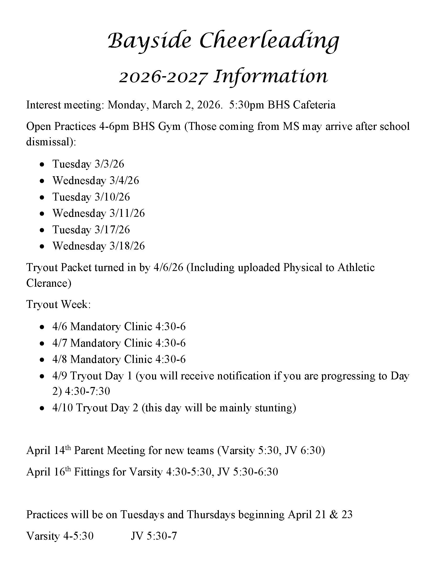 Bayside Cheerleading  2026-2027 Information Interest meeting: Monday, March 2, 2026. 5:30pm BHS Cafeteria Open Practices 4-6pm BHS Gym (Those coming from MS may arrive after school  dismissal): • Tuesday 3/3/26 • Wednesday 3/4/26 • Tuesday 3/10/26 • Wednesday 3/11/26 • Tuesday 3/17/26 • Wednesday 3/18/26 Tryout Packet turned in by 4/6/26 (Including uploaded Physical to Athletic  Clerance) Tryout Week: • 4/6 Mandatory Clinic 4:30-6 • 4/7 Mandatory Clinic 4:30-6 • 4/8 Mandatory Clinic 4:30-6 • 4/9 Tryout Day 1 (you will receive notification if you are progressing to Day  2) 4:30-7:30 • 4/10 Tryout Day 2 (this day will be mainly stunting) April 14th Parent Meeting for new teams (Varsity 5:30, JV 6:30) April 16th Fittings for Varsity 4:30-5:30, JV 5:30-6:30 Practices will be on Tuesdays and Thursdays beginning April 21 & 23 Varsity 4-5:30 JV 5:30-