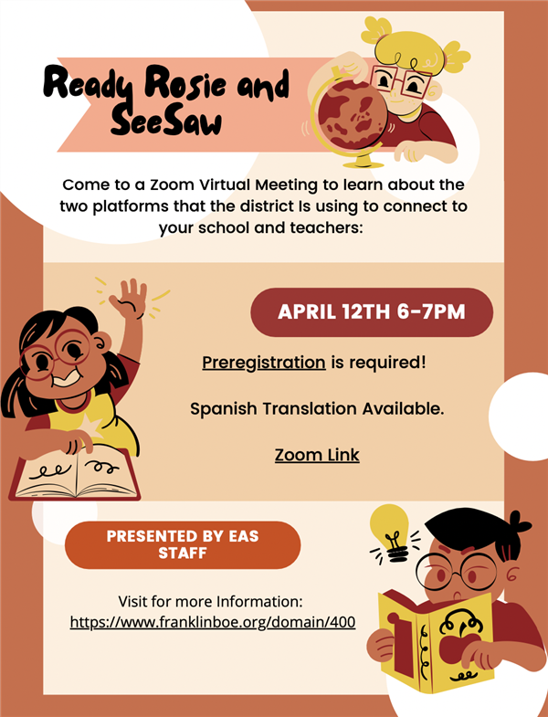 Ready Rosie and SeeSaw  Come to a Zoom Virtual Meeting to learn about the two platforms that the district is using to connect to your school and teachers:  April 12th 6-7PM  Preregistration is required!  Spanish Translation Available.  Zoom Link  Presented by EAS Staff  Visit for more information: https://www.franklinboe.org/domain/400 