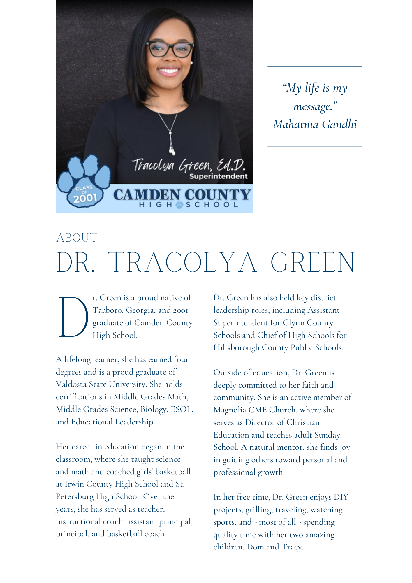 “My life is my message.” Mahatma Gandhi; About Dr. Tracolya Green; r. Green is a proud native of Tarboro, Georgia, and 2001 graduate of Camden County High School. A lifelong learner, she has earned four degrees and is a proud graduate of Valdosta State University. She holds certifications in Middle Grades Math, Middle Grades Science, Biology. ESOL, and Educational Leadership.  Her career in education began in the classroom, where she taught science and math and coached girls’ basketball at Irwin County High School and St. Petersburg High School. Over the years, she has served as teacher, instructional coach, assistant principal, principal, and basketball coach. Dr. Green has also held key district leadership roles, including Assistant Superintendent for Glynn County Schools and Chief of High Schools for Hillsborough County Public Schools.  Outside of education, Dr. Green is deeply committed to her faith and community. She is an active member of Magnolia CME Church, where she serves as Director of Christian Education and teaches adult Sunday School. A natural mentor, she finds joy in guiding others toward personal and professional growth.  In her free time, Dr. Green enjoys DIY projects, grilling, traveling, watching sports, and - most of all - spending quality time with her two amazing children, Dom and Tracy.