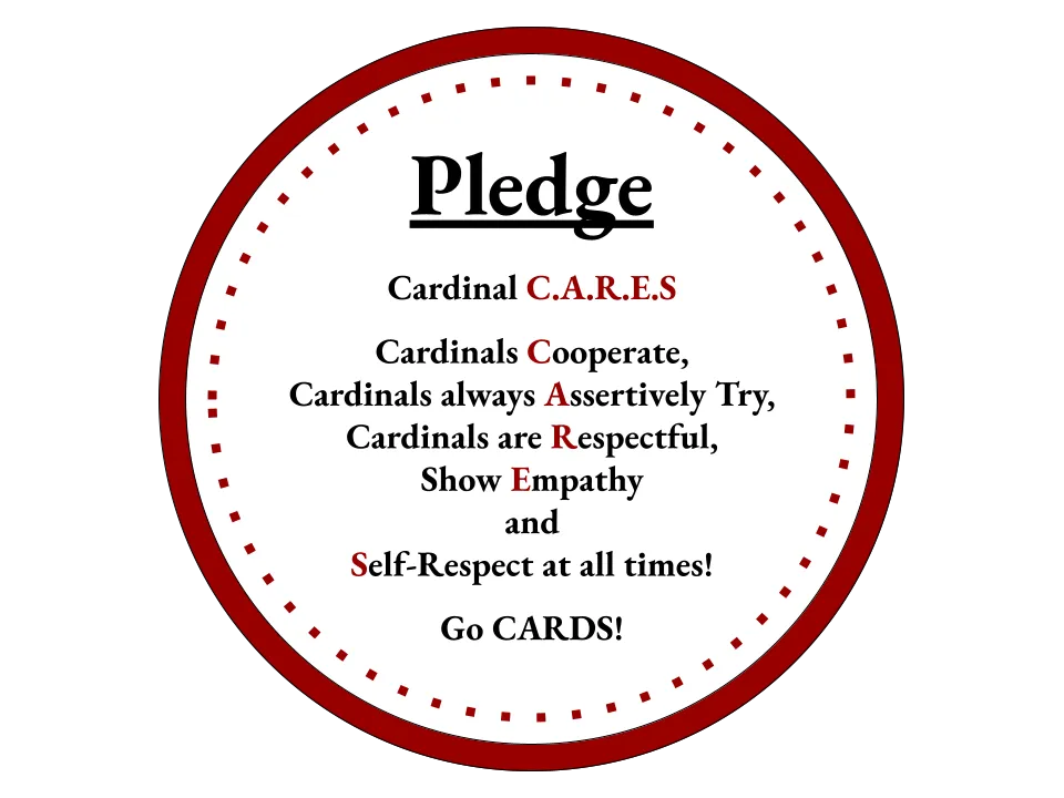 Pledge Cardinal C.A.R.E.S. Cardinals Cooperate, Cardinals always Assertively Try, Cardinals are Respectful, Show Empathy, and Self-Respect at all times! Go Cards!