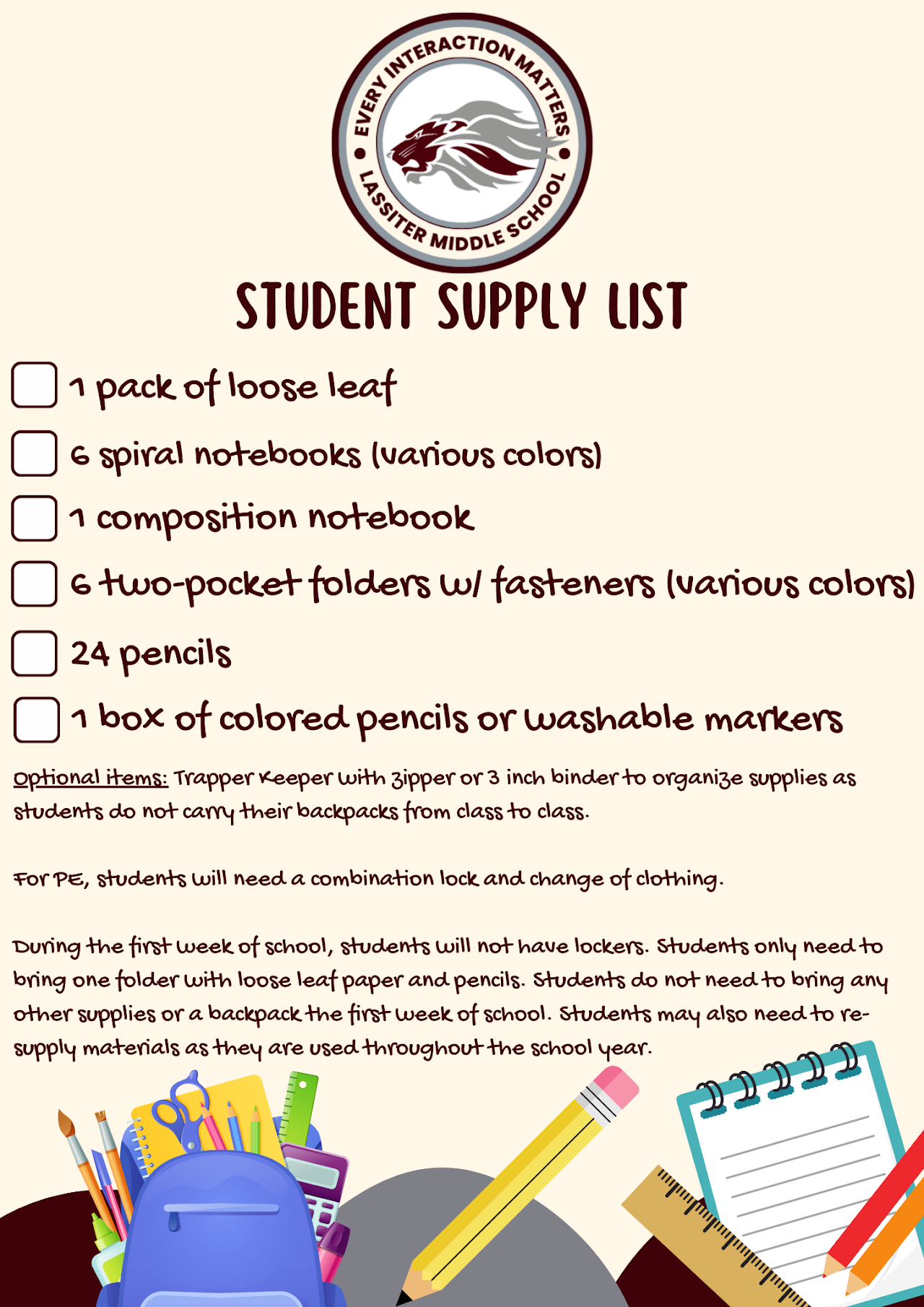 1 Pack of Loose Leaf  6 Spiral notebooks (various colors)  1 Composition Notebook  6 Two-pocket folders w/fasteners (various colors)  24 Pencils  1 Box of colored pencils or washable markets  Optional items: trapper keeper with zipper or 3 inch binder to organize supplies as students do not carry their backpacks from class to class.   For PE, students will need a combination lock and change of clothing.  During the first week of school, students will not have lockers. Students only need to bring one folder with loose leaf paper and pencils. Students do not need to bring any other supplies or a backpack the first week of school. Students may also need to re-supply materials as they are used throughout the school year.